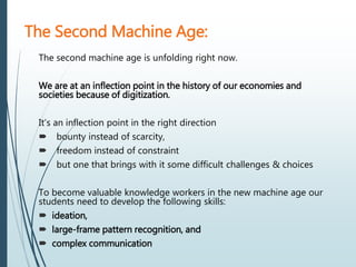 The second machine age is unfolding right now.
We are at an inflection point in the history of our economies and
societies because of digitization.
It’s an inflection point in the right direction
 bounty instead of scarcity,
 freedom instead of constraint
 but one that brings with it some difficult challenges & choices
To become valuable knowledge workers in the new machine age our
students need to develop the following skills:
 ideation,
 large-frame pattern recognition, and
 complex communication
The Second Machine Age:
 