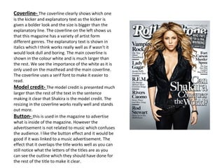 Coverline-  The coverline clearly shows which one is the kicker and explanatory text as the kicker is given a bolder look and the size is bigger than the explanatory line. The coverline on the left shows us that this magazine has a variety of artist form different genres. The explanatory text is shown in italics which I think works really well as if wasn’t it would look dull and boring. The main coverline is shown in the colour white and is much larger than the rest. We see the importance of the white as it is only used on the masthead and the main coverline. The coverline uses a serif font to make it easier to read.  Model credit-  The model credit is presented much larger than the rest of the text in the sentence making it clear that Shakira is the model credit. The resizing in the coverline works really well and stands out more.  Button-  this is used in the magazine to advertise what is inside of the magazine. However the advertisement is not related to music which confuses the audience. I like the button effect and it would be good if it was linked to a music advertisement. The effect that it overlaps the title works well as you can still notice what the letters of the titles are as you can see the outline which they should have done for the rest of the title to make it clear. 