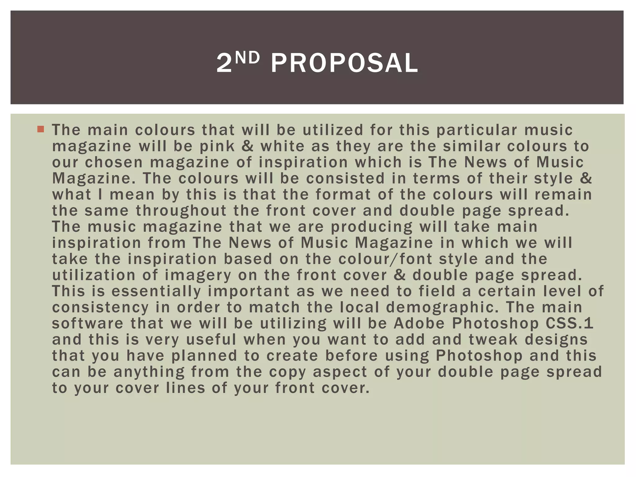  The main colours that will be utilized for this particular music
magazine will be pink & white as they are the similar colours to
our chosen magazine of inspiration which is The News of Music
Magazine. The colours will be consisted in terms of their style &
what I mean by this is that the format of the colours will remain
the same throughout the front cover and double page spread.
The music magazine that we are producing will take main
inspiration from The News of Music Magazine in which we will
take the inspiration based on the colour/font style and the
utilization of imagery on the front cover & double page spread.
This is essentially important as we need to field a certain level of
consistency in order to match the local demographic. The main
software that we will be utilizing will be Adobe Photoshop CSS.1
and this is very useful when you want to add and tweak designs
that you have planned to create before using Photoshop and this
can be anything from the copy aspect of your double page spread
to your cover lines of your front cover.
2ND PROPOSAL
 