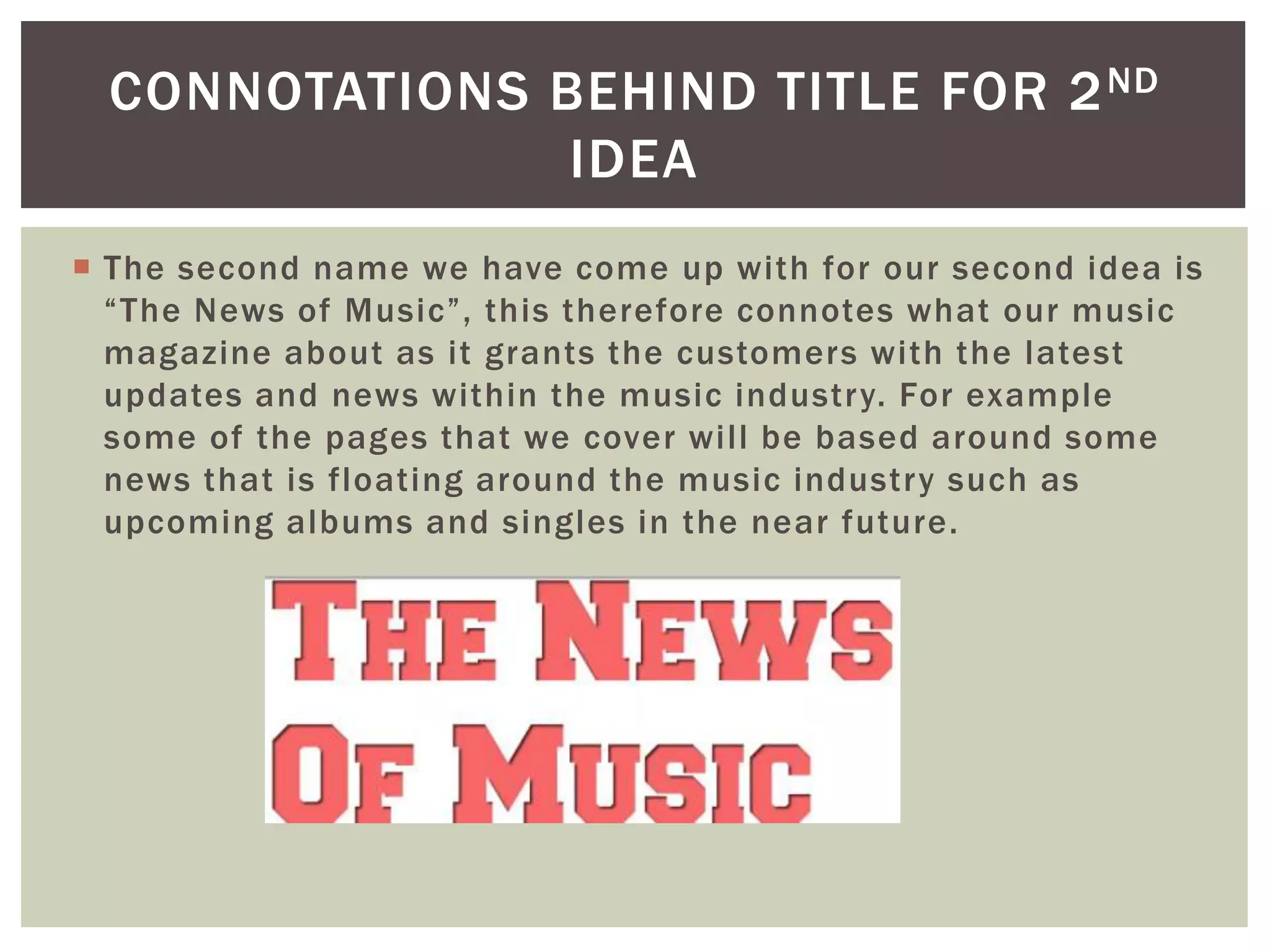  The second name we have come up with for our second idea is
“The News of Music”, this therefore connotes what our music
magazine about as it grants the customers with the latest
updates and news within the music industry. For example
some of the pages that we cover will be based around some
news that is floating around the music industry such as
upcoming albums and singles in the near future.
CONNOTATIONS BEHIND TITLE FOR 2ND
IDEA
 