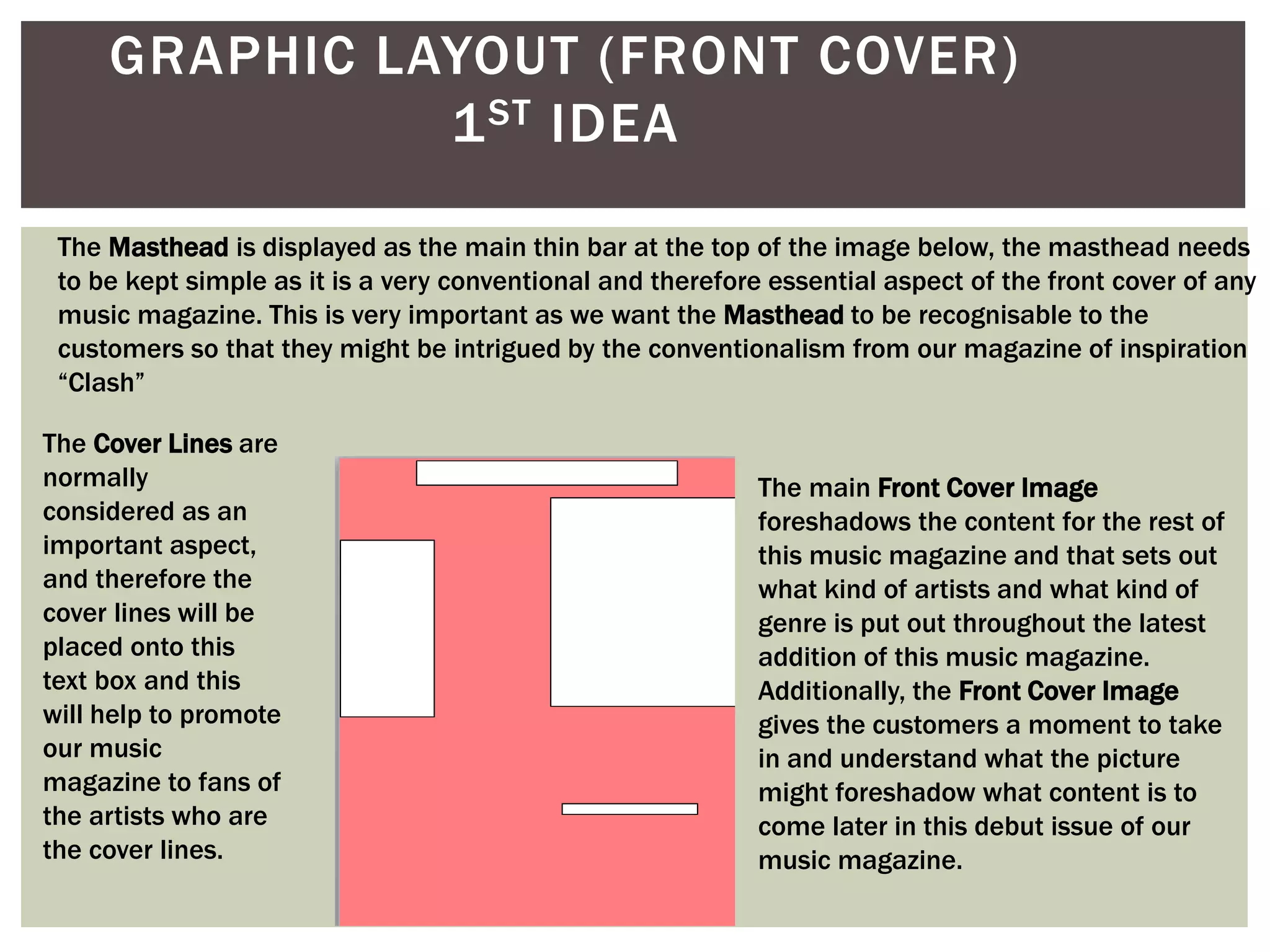 GRAPHIC LAYOUT (FRONT COVER)
1ST IDEA
The Masthead is displayed as the main thin bar at the top of the image below, the masthead needs
to be kept simple as it is a very conventional and therefore essential aspect of the front cover of any
music magazine. This is very important as we want the Masthead to be recognisable to the
customers so that they might be intrigued by the conventionalism from our magazine of inspiration
“Clash”
The main Front Cover Image
foreshadows the content for the rest of
this music magazine and that sets out
what kind of artists and what kind of
genre is put out throughout the latest
addition of this music magazine.
Additionally, the Front Cover Image
gives the customers a moment to take
in and understand what the picture
might foreshadow what content is to
come later in this debut issue of our
music magazine.
The Cover Lines are
normally
considered as an
important aspect,
and therefore the
cover lines will be
placed onto this
text box and this
will help to promote
our music
magazine to fans of
the artists who are
the cover lines.
 