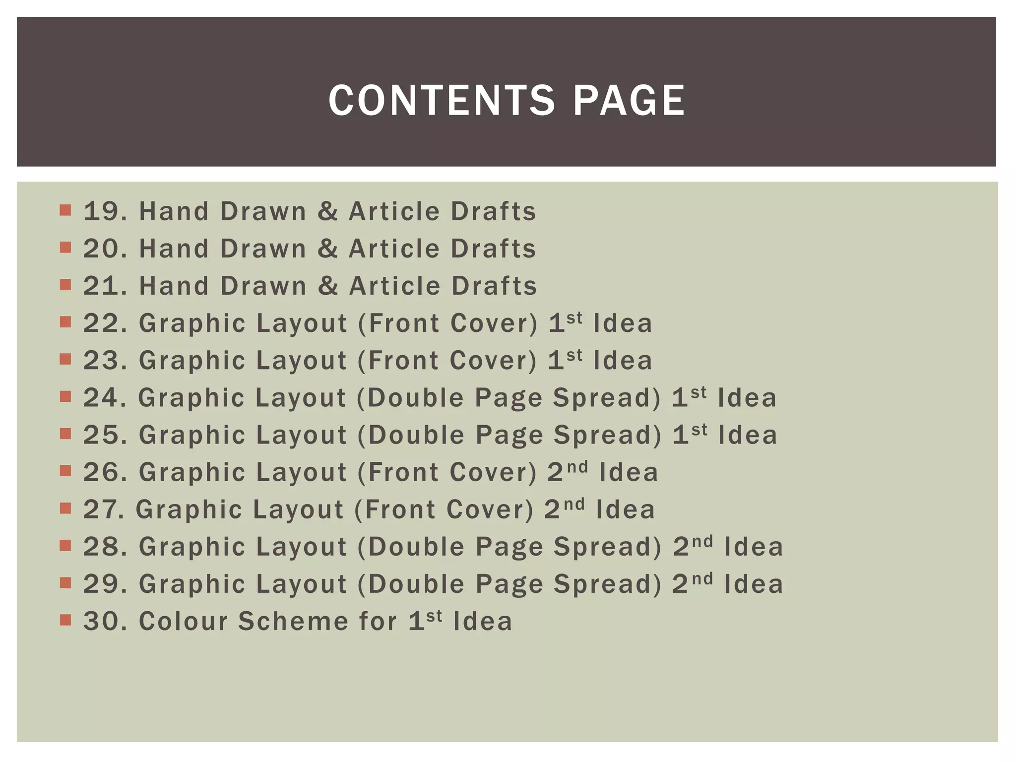  19. Hand Drawn & Article Drafts
 20. Hand Drawn & Article Drafts
 21. Hand Drawn & Article Drafts
 22. Graphic Layout (Front Cover) 1st Idea
 23. Graphic Layout (Front Cover) 1st Idea
 24. Graphic Layout (Double Page Spread) 1st Idea
 25. Graphic Layout (Double Page Spread) 1st Idea
 26. Graphic Layout (Front Cover) 2nd Idea
 27. Graphic Layout (Front Cover) 2nd Idea
 28. Graphic Layout (Double Page Spread) 2nd Idea
 29. Graphic Layout (Double Page Spread) 2nd Idea
 30. Colour Scheme for 1st Idea
CONTENTS PAGE
 
