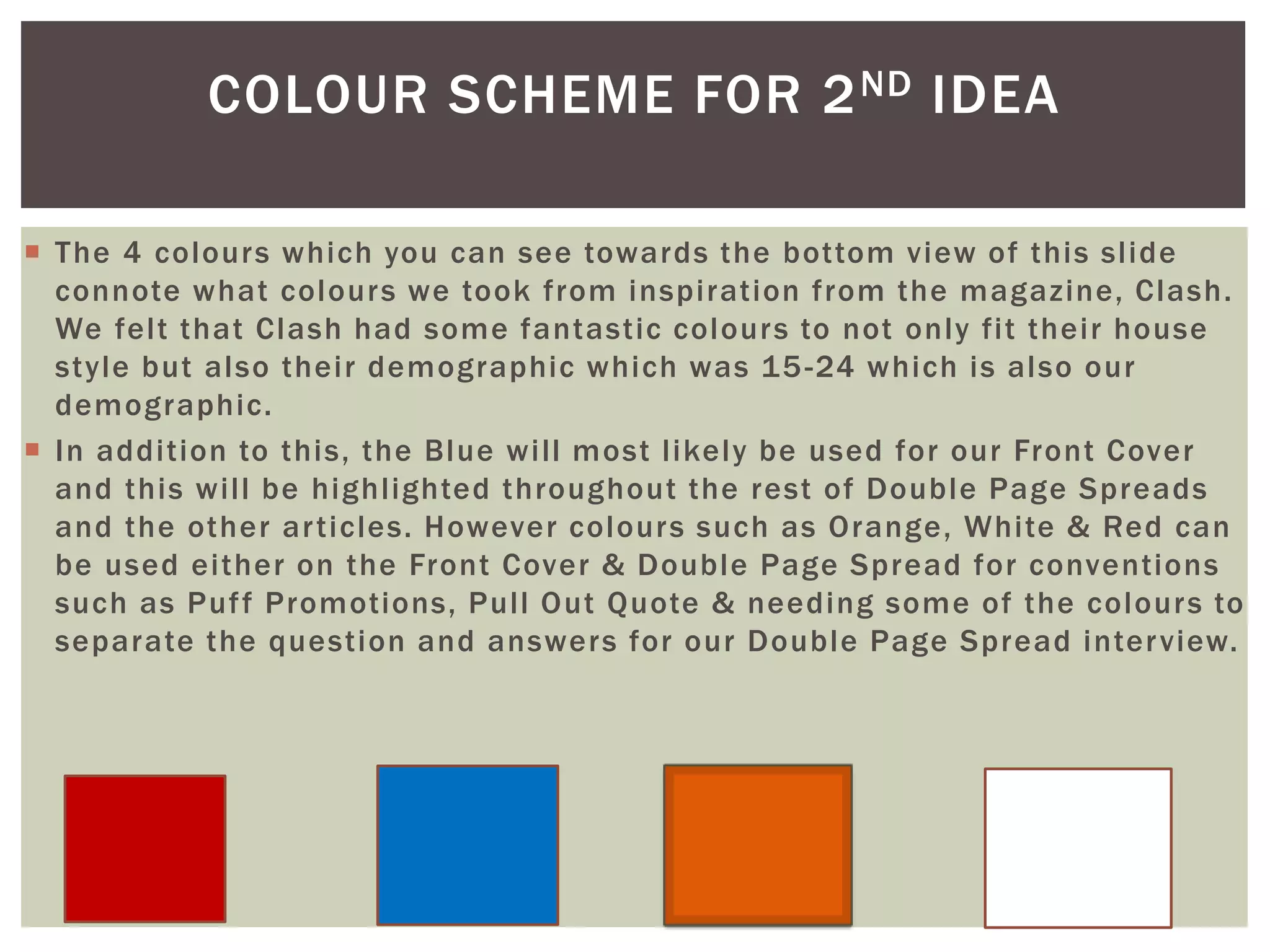 COLOUR SCHEME FOR 2ND IDEA
 The 4 colours which you can see towards the bottom view of this slide
connote what colours we took from inspiration from the magazine, Clash.
We felt that Clash had some fantastic colours to not only fit their house
style but also their demographic which was 15-24 which is also our
demographic.
 In addition to this, the Blue will most likely be used for our Front Cover
and this will be highlighted throughout the rest of Double Page Spreads
and the other articles. However colours such as Orange, White & Red can
be used either on the Front Cover & Double Page Spread for conventions
such as Puff Promotions, Pull Out Quote & needing some of the colours to
separate the question and answers for our Double Page Spread interview.
 