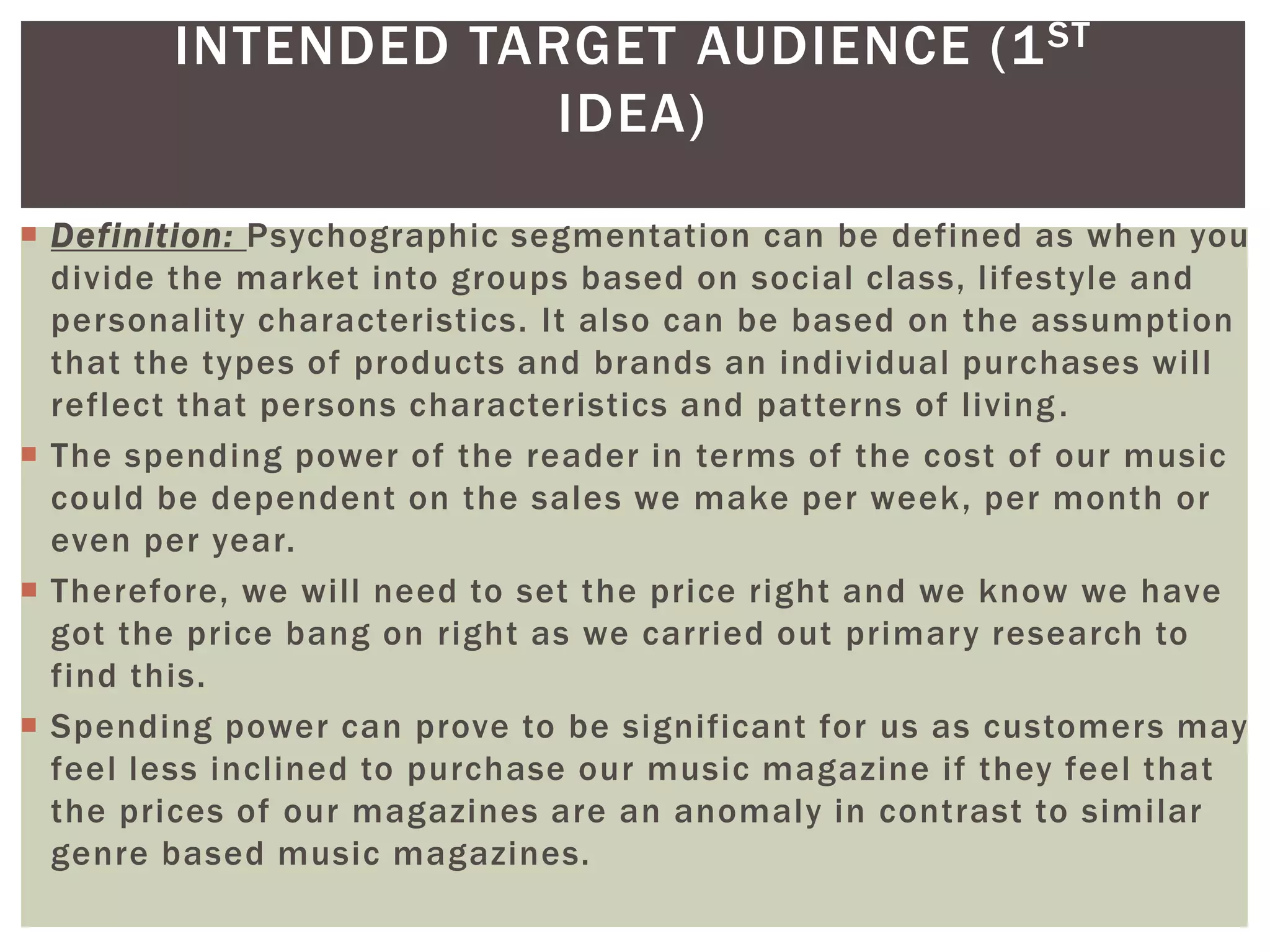 INTENDED TARGET AUDIENCE (1ST
IDEA)
 Definition: Psychographic segmentation can be defined as when you
divide the market into groups based on social class, lifestyle and
personality characteristics. It also can be based on the assumption
that the types of products and brands an individual purchases will
reflect that persons characteristics and patterns of living.
 The spending power of the reader in terms of the cost of our music
could be dependent on the sales we make per week, per month or
even per year.
 Therefore, we will need to set the price right and we know we have
got the price bang on right as we carried out primary research to
find this.
 Spending power can prove to be significant for us as customers may
feel less inclined to purchase our music magazine if they feel that
the prices of our magazines are an anomaly in contrast to similar
genre based music magazines.
 