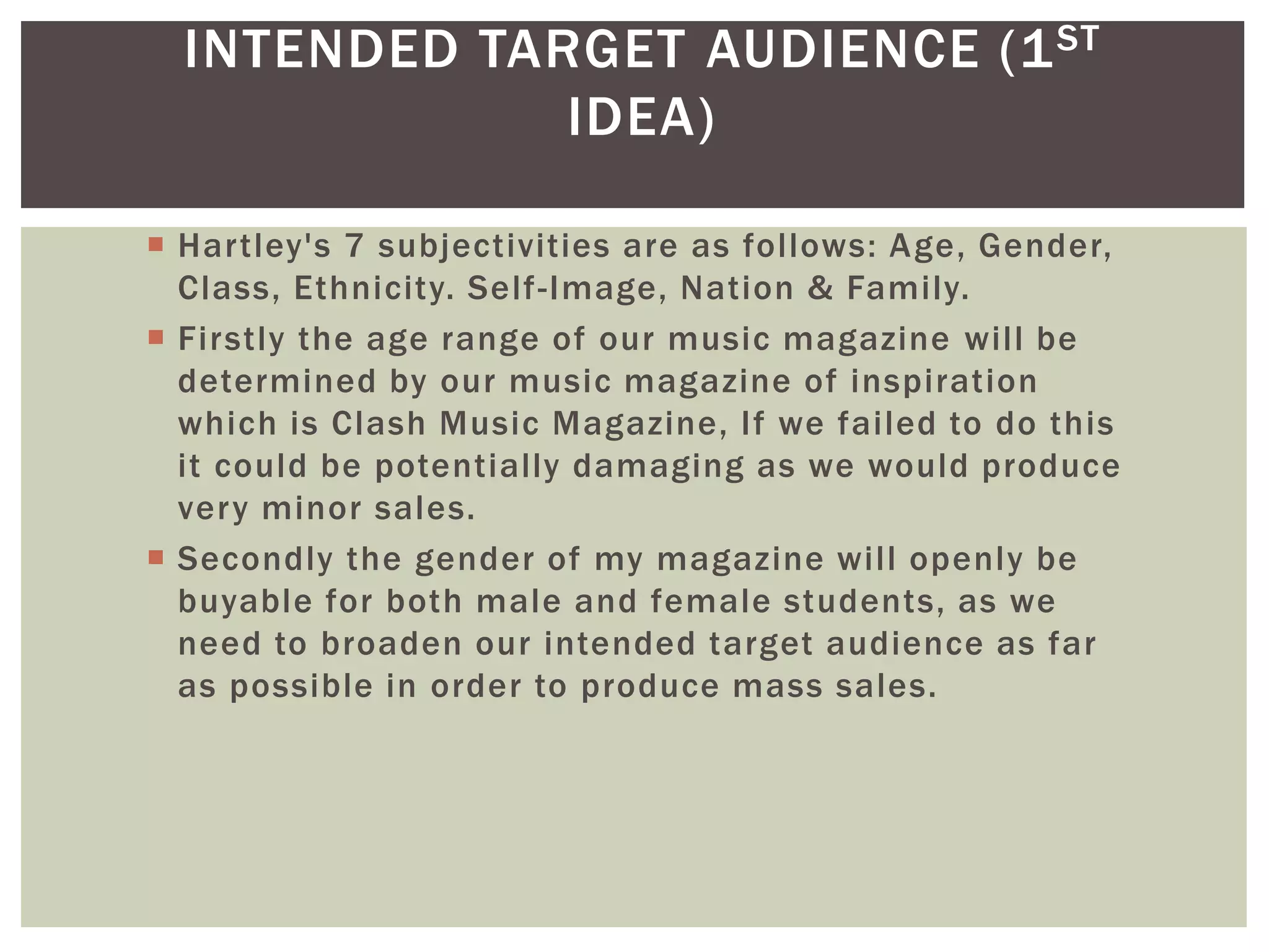 INTENDED TARGET AUDIENCE (1ST
IDEA)
 Hartley's 7 subjectivities are as follows: Age, Gender,
Class, Ethnicity. Self-Image, Nation & Family.
 Firstly the age range of our music magazine will be
determined by our music magazine of inspiration
which is Clash Music Magazine, If we failed to do this
it could be potentially damaging as we would produce
very minor sales.
 Secondly the gender of my magazine will openly be
buyable for both male and female students, as we
need to broaden our intended target audience as far
as possible in order to produce mass sales.
 