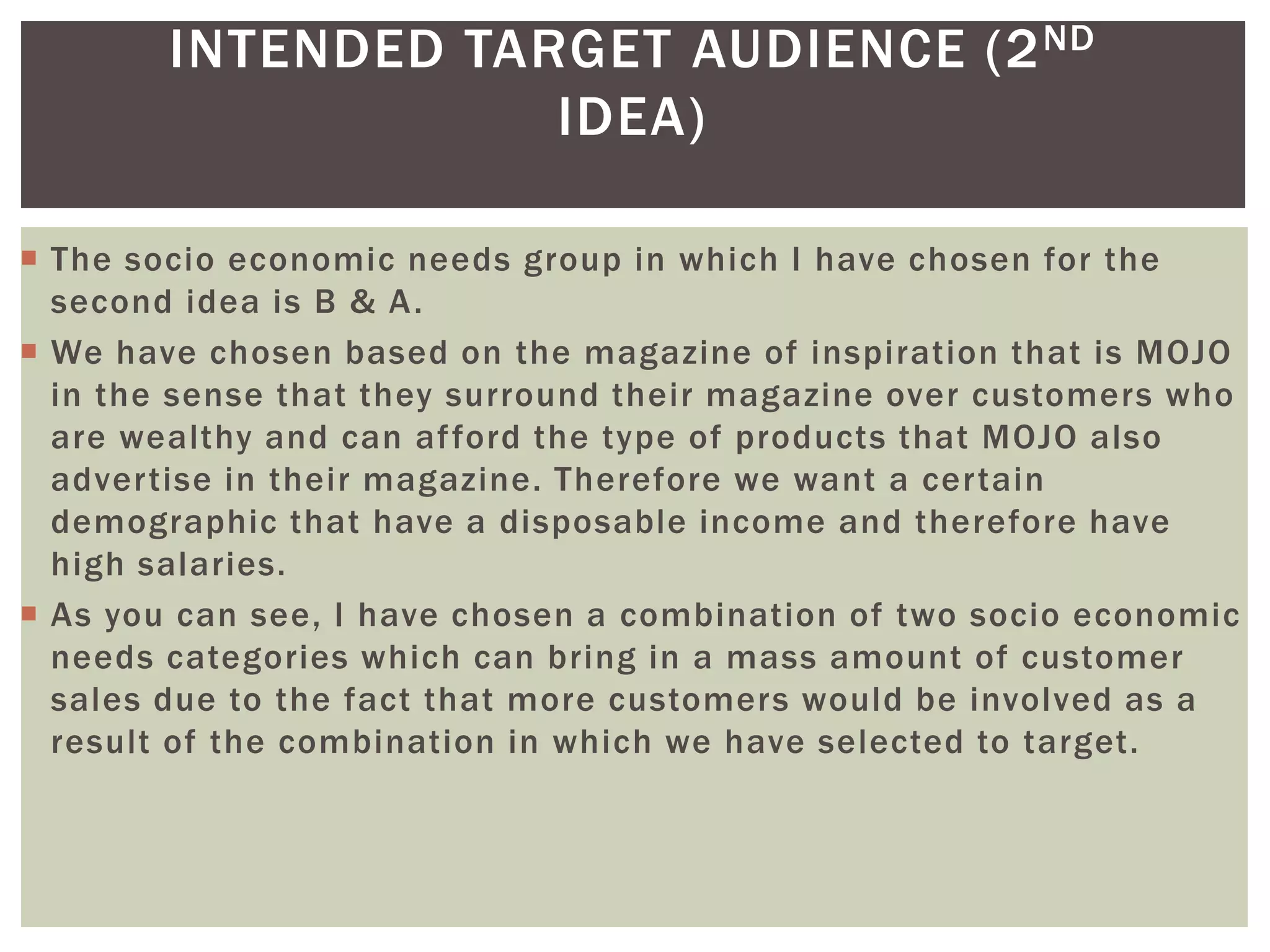 INTENDED TARGET AUDIENCE (2ND
IDEA)
 The socio economic needs group in which I have chosen for the
second idea is B & A.
 We have chosen based on the magazine of inspiration that is MOJO
in the sense that they surround their magazine over customers who
are wealthy and can afford the type of products that MOJO also
advertise in their magazine. Therefore we want a certain
demographic that have a disposable income and therefore have
high salaries.
 As you can see, I have chosen a combination of two socio economic
needs categories which can bring in a mass amount of customer
sales due to the fact that more customers would be involved as a
result of the combination in which we have selected to target.
 