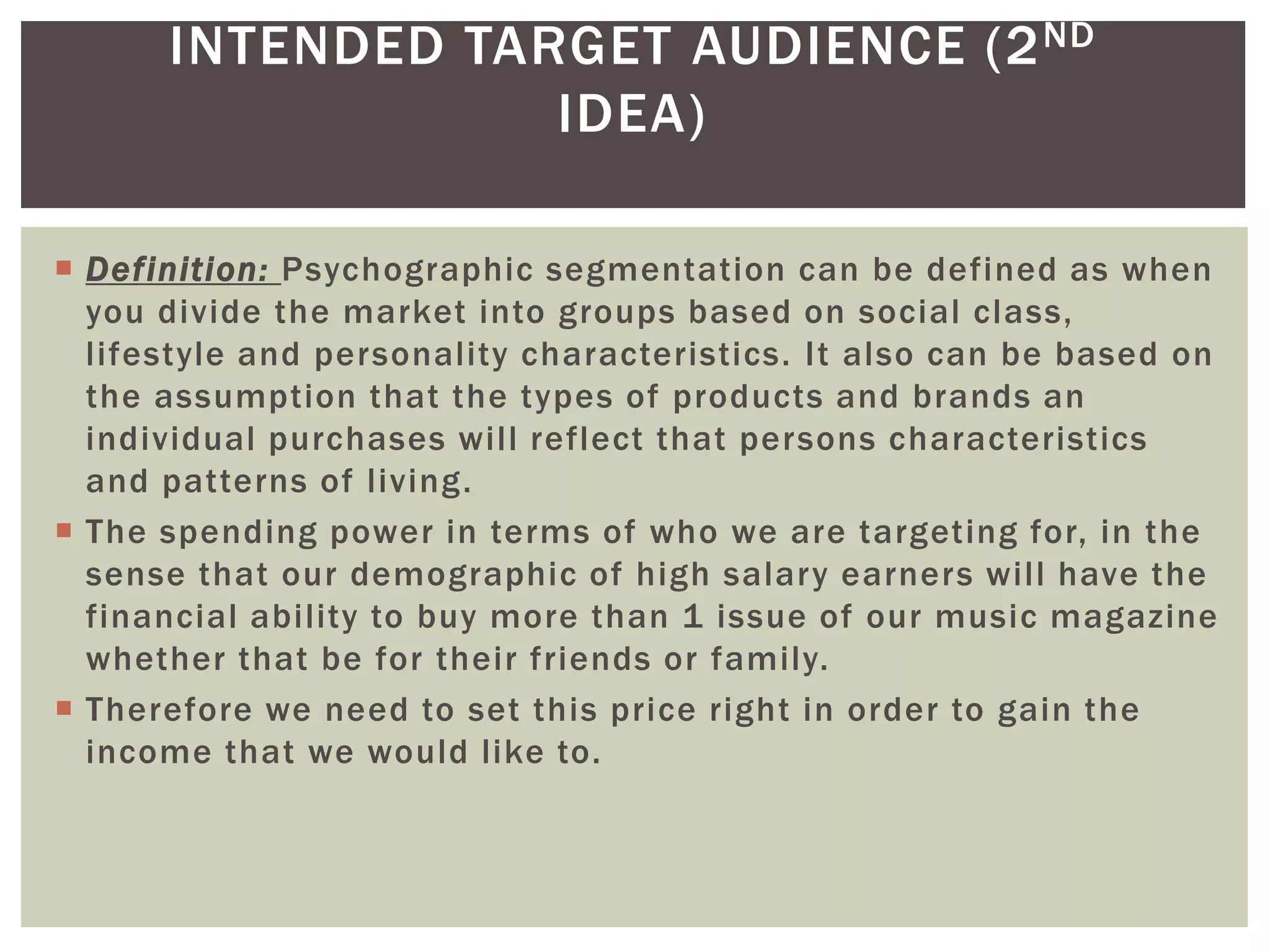 INTENDED TARGET AUDIENCE (2ND
IDEA)
 Definition: Psychographic segmentation can be defined as when
you divide the market into groups based on social class,
lifestyle and personality characteristics. It also can be based on
the assumption that the types of products and brands an
individual purchases will reflect that persons characteristics
and patterns of living.
 The spending power in terms of who we are targeting for, in the
sense that our demographic of high salary earners will have the
financial ability to buy more than 1 issue of our music magazine
whether that be for their friends or family.
 Therefore we need to set this price right in order to gain the
income that we would like to.
 