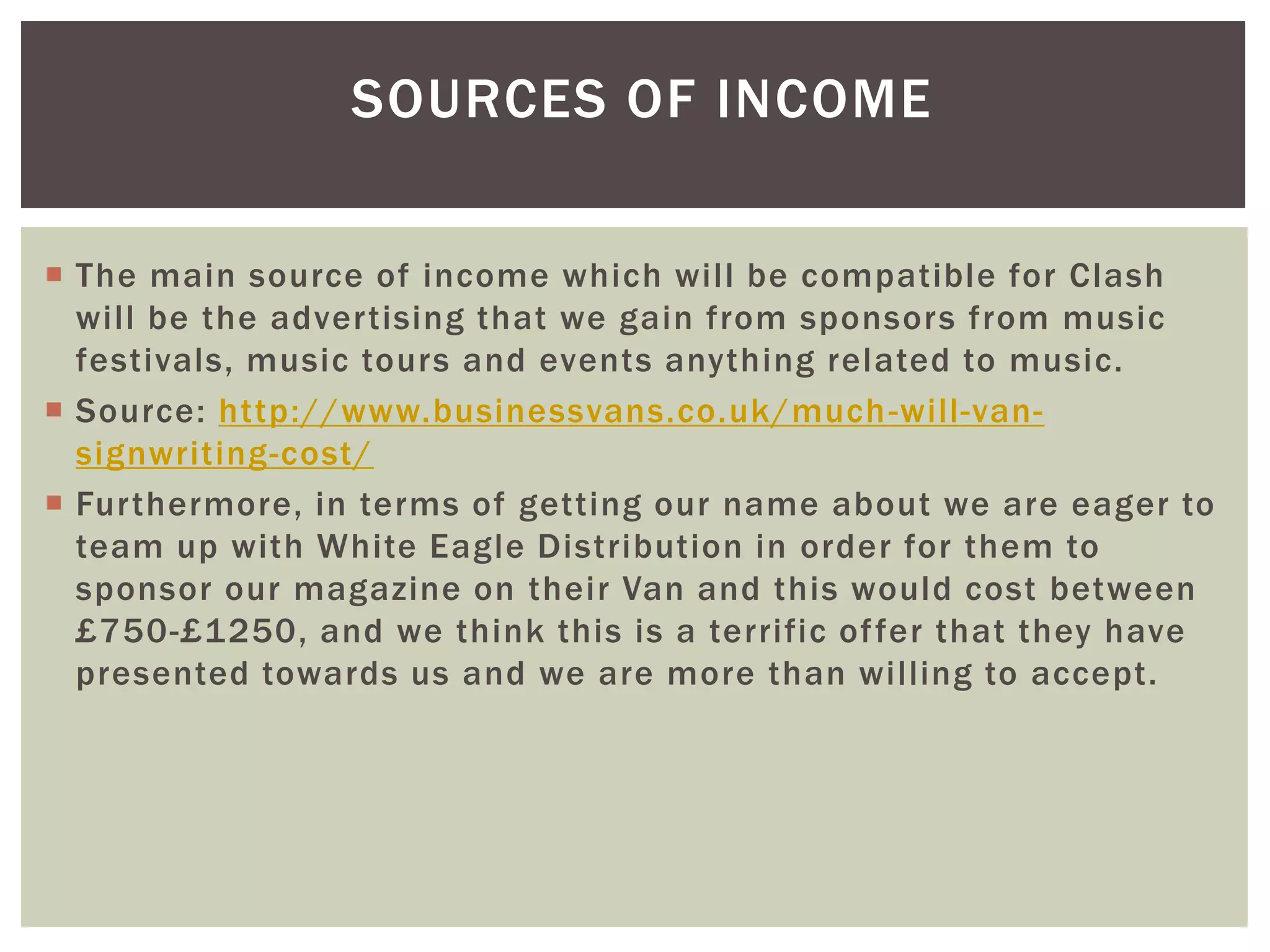 SOURCES OF INCOME
 The main source of income which will be compatible for Clash
will be the advertising that we gain from sponsors from music
festivals, music tours and events anything related to music.
 Source: http://www.businessvans.co.uk/much-will-van-
signwriting-cost/
 Furthermore, in terms of getting our name about we are eager to
team up with White Eagle Distribution in order for them to
sponsor our magazine on their Van and this would cost between
£750-£1250, and we think this is a terrific offer that they have
presented towards us and we are more than willing to accept.
 