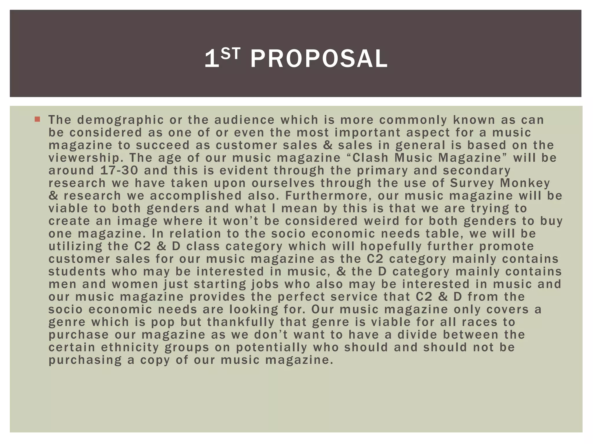  The demographic or the audience which is more commonly known as can
be considered as one of or even the most important aspect for a music
magazine to succeed as customer sales & sales in general is based on the
viewership. The age of our music magazine “Clash Music Magazine” will be
around 17-30 and this is evident through the primary and secondary
research we have taken upon ourselves through the use of Survey Monkey
& research we accomplished also. Furthermore, our music magazine will be
viable to both genders and what I mean by this is that we are trying to
create an image where it won’t be considered weird for both genders to buy
one magazine. In relation to the socio economic needs table, we will be
utilizing the C2 & D class category which will hopefully further promote
customer sales for our music magazine as the C2 category mainly contains
students who may be interested in music, & the D category mainly contains
men and women just starting jobs who also may be interested in music and
our music magazine provides the perfect service that C2 & D from the
socio economic needs are looking for. Our music magazine only covers a
genre which is pop but thankfully that genre is viable for all races to
purchase our magazine as we don’t want to have a divide between the
certain ethnicity groups on potentially who should and should not be
purchasing a copy of our music magazine.
1ST PROPOSAL
 