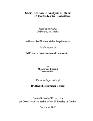 Socio-Economic Analysis of Haor
--A Case Study of the Hakaluki Haor
Thesis Submitted to
University of Dhaka
In Partial Fulfillment of the Requirements
for the degree of
MEcon in Environmental Economics
by
M. Anowar Hossain
Examination Roll: 113
Under the Supervision of
Dr. Qazi Kholiquzzaman Ahmad
Dhaka School of Economics
(A Constituent Institution of the University of Dhaka)
December 2013
 