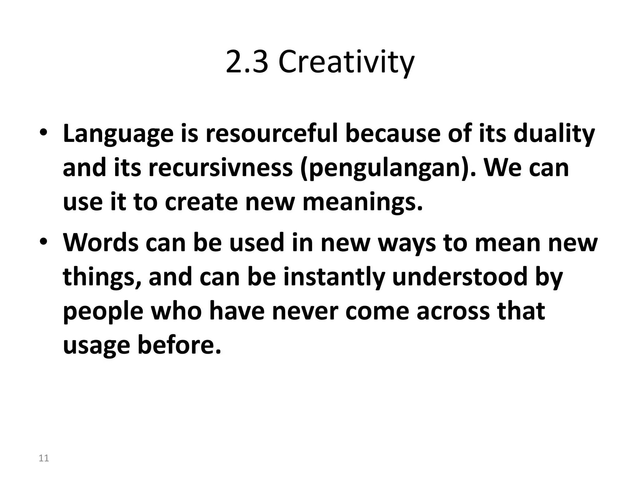 2.3 Creativity
• Language is resourceful because of its duality
and its recursivness (pengulangan). We can
use it to create new meanings.
• Words can be used in new ways to mean new
things, and can be instantly understood by
people who have never come across that
usage before.
11
 