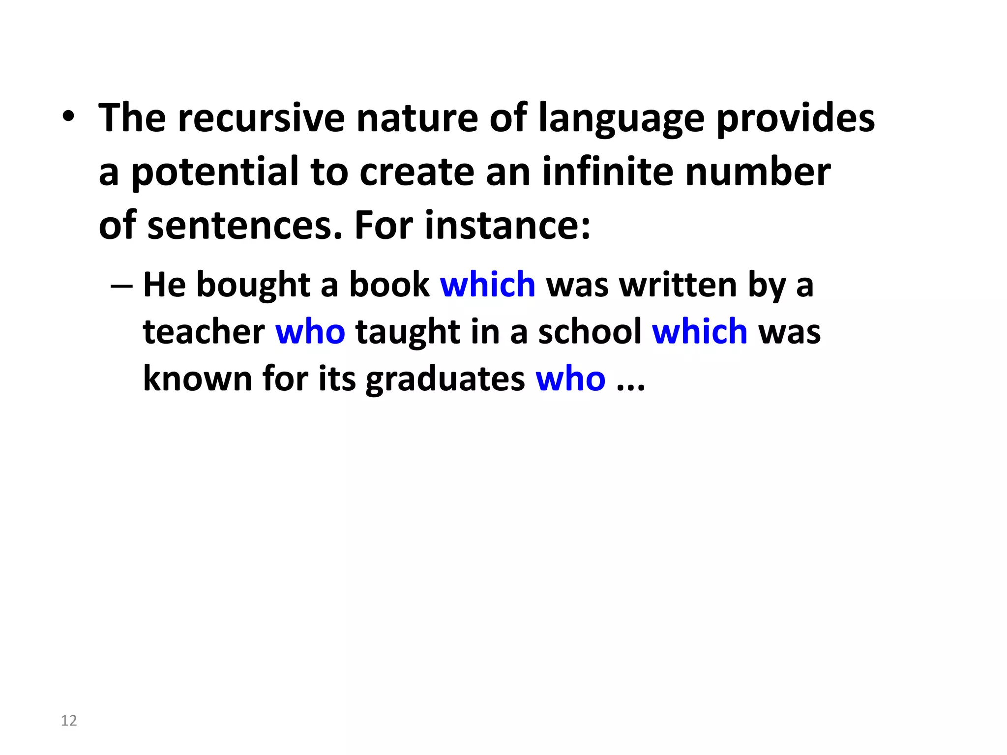 • The recursive nature of language provides
a potential to create an infinite number
of sentences. For instance:
– He bought a book which was written by a
teacher who taught in a school which was
known for its graduates who ...
12
 