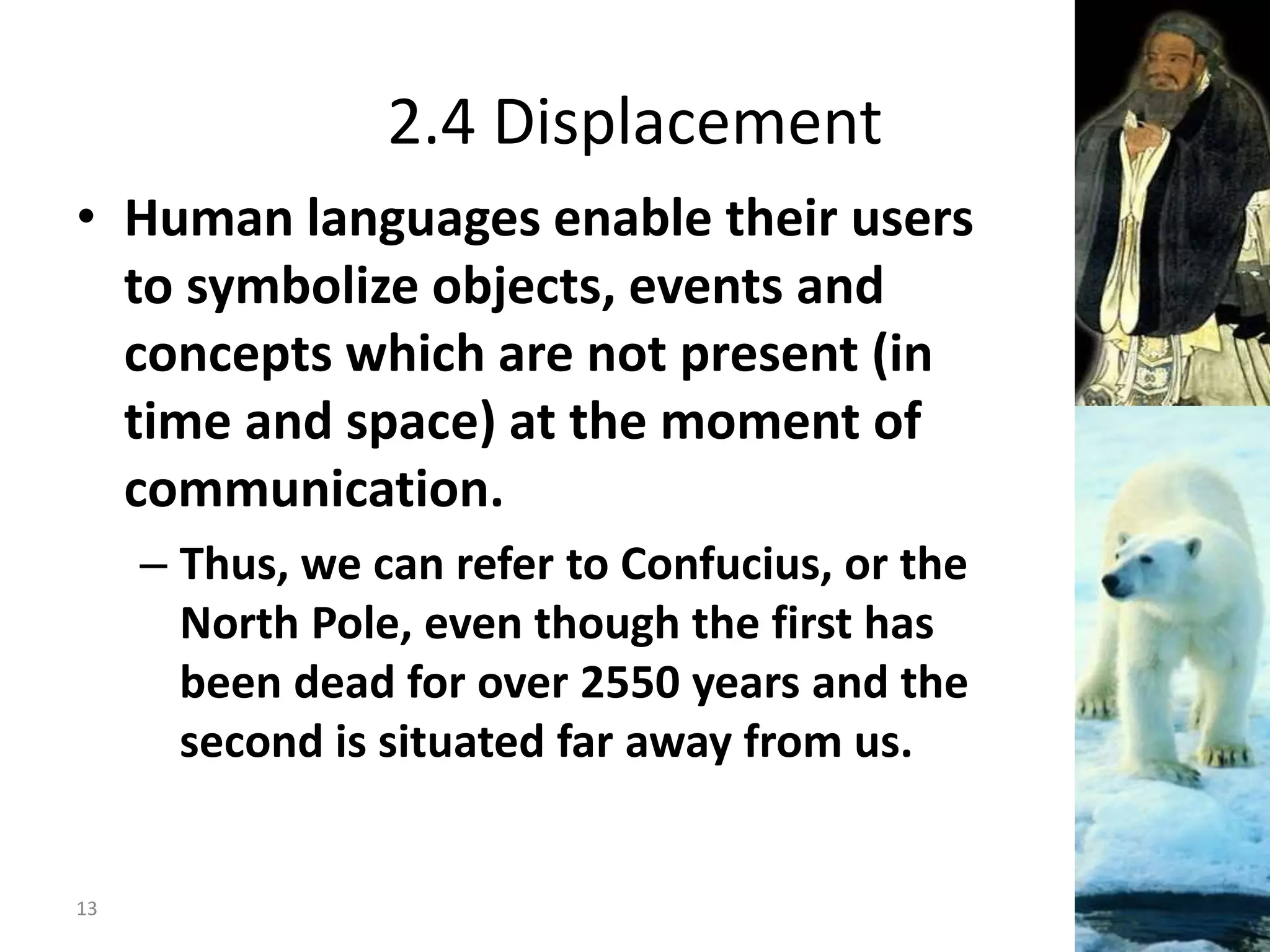 2.4 Displacement
• Human languages enable their users
to symbolize objects, events and
concepts which are not present (in
time and space) at the moment of
communication.
– Thus, we can refer to Confucius, or the
North Pole, even though the first has
been dead for over 2550 years and the
second is situated far away from us.
13
 