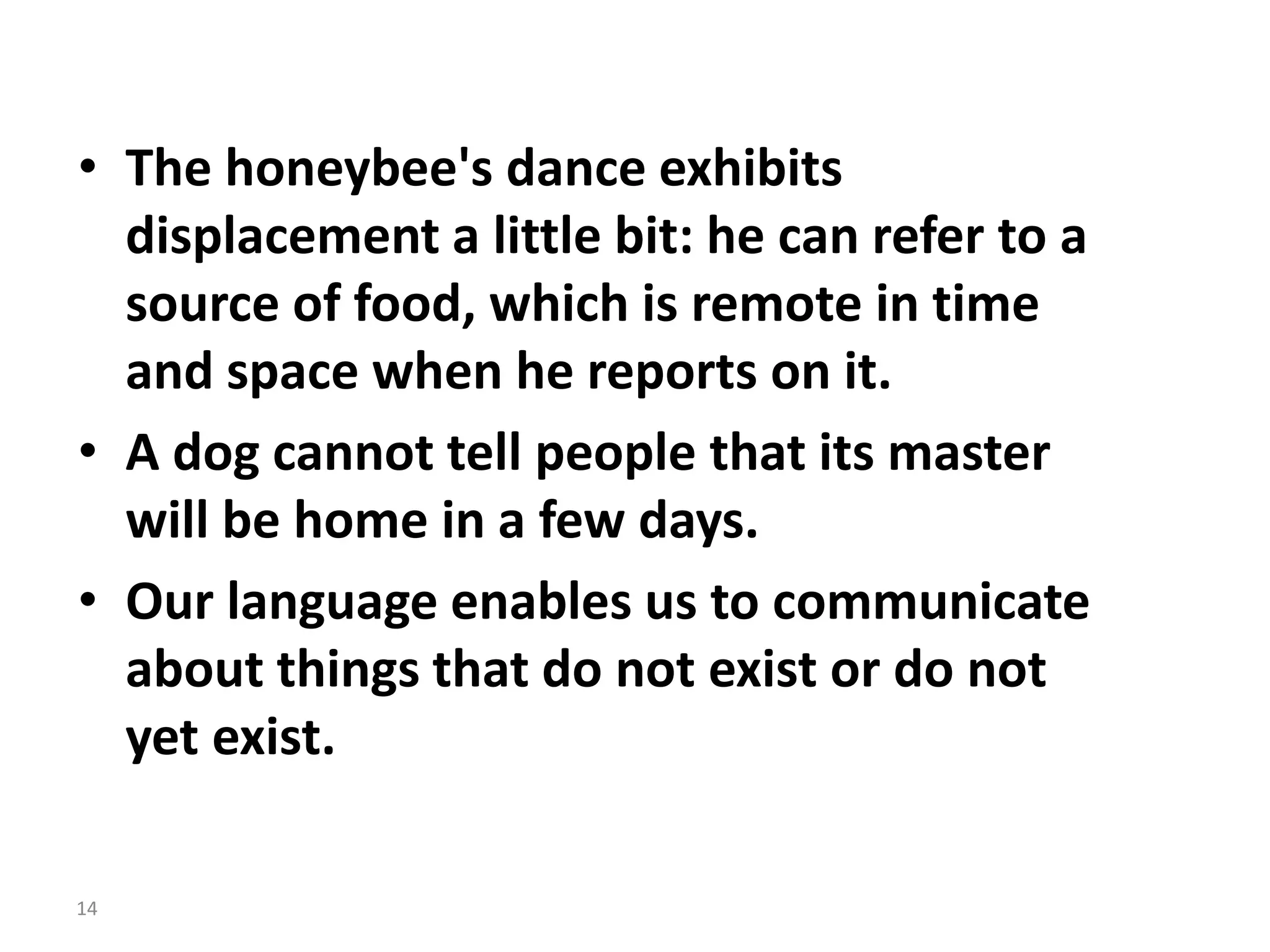 • The honeybee's dance exhibits
displacement a little bit: he can refer to a
source of food, which is remote in time
and space when he reports on it.
• A dog cannot tell people that its master
will be home in a few days.
• Our language enables us to communicate
about things that do not exist or do not
yet exist.
14
 