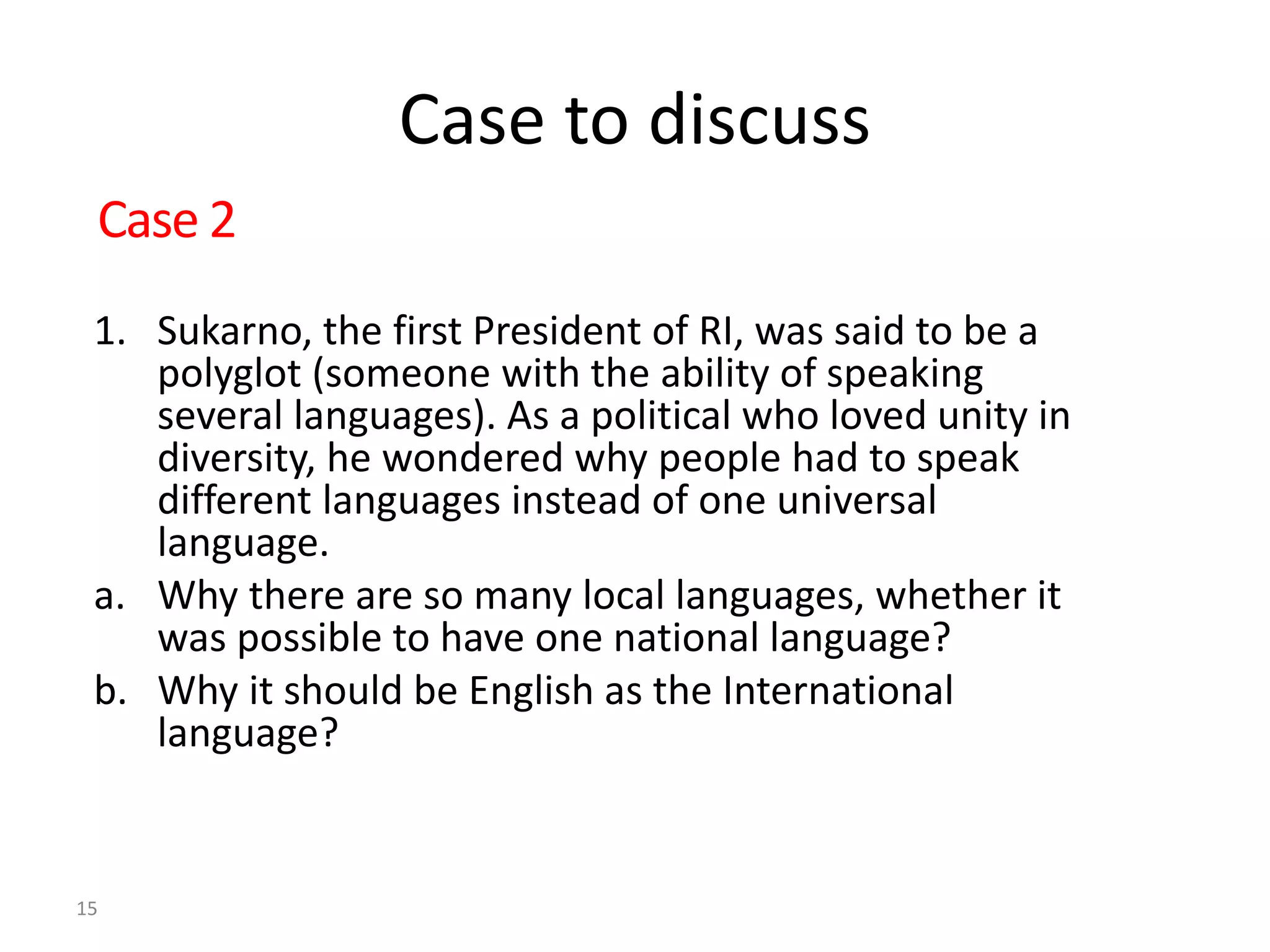 Case to discuss
1. Sukarno, the first President of RI, was said to be a
polyglot (someone with the ability of speaking
several languages). As a political who loved unity in
diversity, he wondered why people had to speak
different languages instead of one universal
language.
a. Why there are so many local languages, whether it
was possible to have one national language?
b. Why it should be English as the International
language?
15
Case 2
 