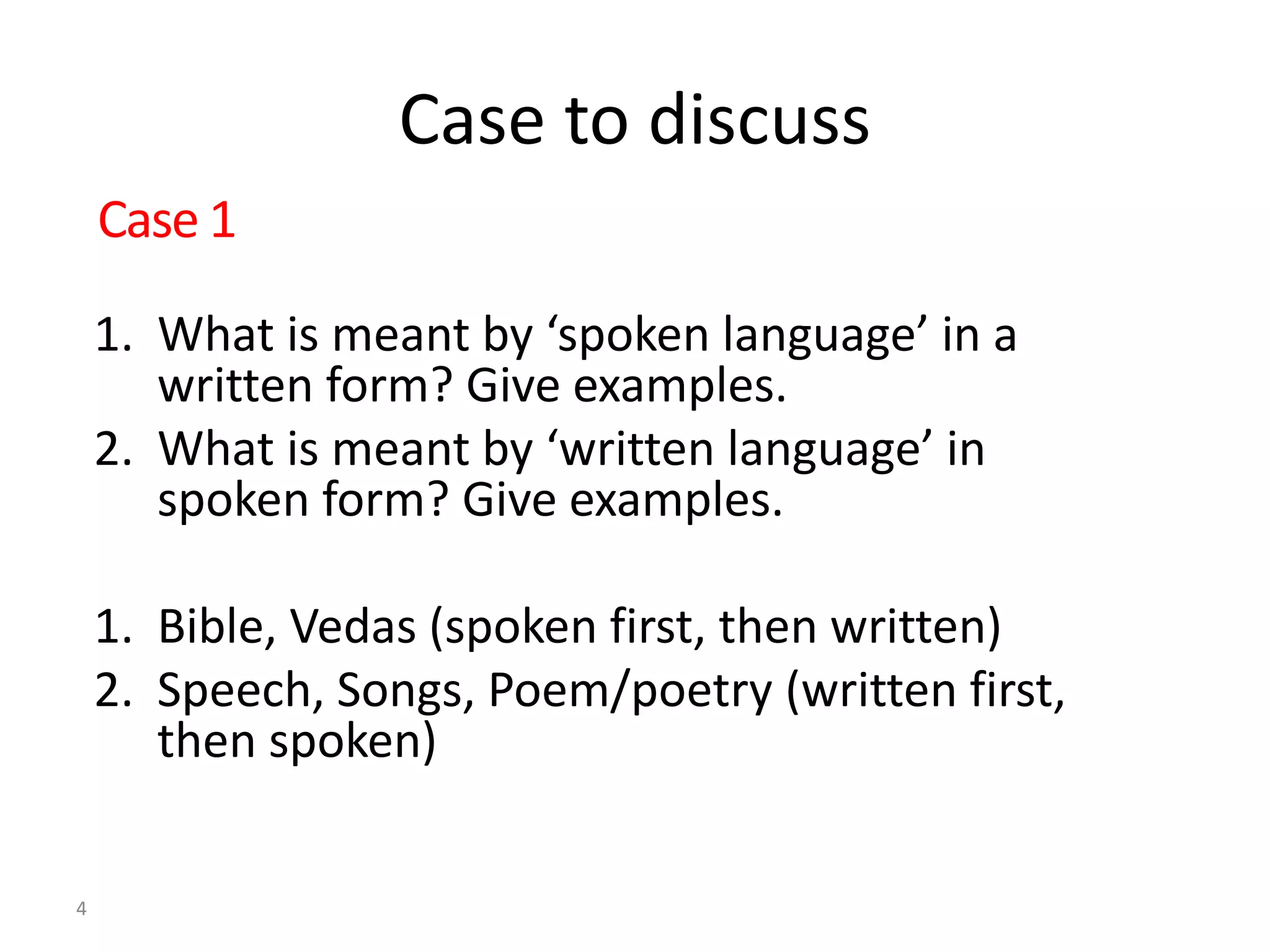 Case to discuss
1. What is meant by ‘spoken language’ in a
written form? Give examples.
2. What is meant by ‘written language’ in
spoken form? Give examples.
1. Bible, Vedas (spoken first, then written)
2. Speech, Songs, Poem/poetry (written first,
then spoken)
4
Case 1
 