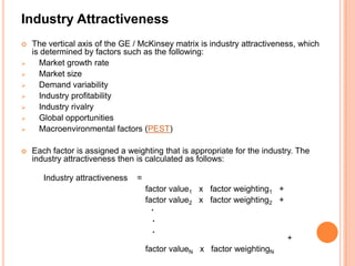 Industry Attractiveness
   The vertical axis of the GE / McKinsey matrix is industry attractiveness, which
    is determined by factors such as the following:
     Market growth rate
     Market size
     Demand variability
     Industry profitability
     Industry rivalry
     Global opportunities
     Macroenvironmental factors (PEST)

   Each factor is assigned a weighting that is appropriate for the industry. The
    industry attractiveness then is calculated as follows:

       Industry attractiveness   =
                                     factor value1 x factor weighting1 +
                                     factor value2 x factor weighting2 +
                                       .
                                       .
                                       .
                                                                           +
                                     factor valueN x factor weightingN
 