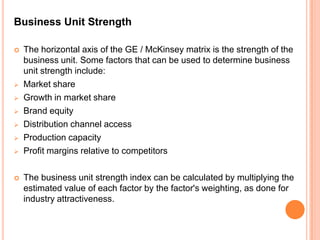 Business Unit Strength

   The horizontal axis of the GE / McKinsey matrix is the strength of the
    business unit. Some factors that can be used to determine business
    unit strength include:
   Market share
   Growth in market share
   Brand equity
   Distribution channel access
   Production capacity
   Profit margins relative to competitors

   The business unit strength index can be calculated by multiplying the
    estimated value of each factor by the factor's weighting, as done for
    industry attractiveness.
 
