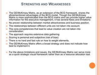 STRENGTHS AND WEAKNESSES

   The GE/McKinsey Matrix, as an extension of the BCG framework, shares the
    aforementioned advantages of the BCG model. Though the GE/McKinsey
    Matrix is more sophisticated than the BCG matrix and can provide higher value
    information for the executive management, it has several flaws and limitations:
   No proven relationship between market attractiveness and business position.
   The relationships between different units are not taken into account.
   The core-competencies that lead to value creation are not taken into
    consideration.
   The approach requires extensive data gathering.
   Scoring is personal and subjective (risk of bias)
   There is no hard and fast rule on how to weight elements.
   The GE/McKinsey Matrix offers a broad strategy and does not indicate how
    best to implement it.

   For the above limitations and issues, the GE/McKinsey Matrix can serve more
    as a quick strategic visual framework rather than as a resource allocation tool.
 