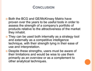 CONCLUSION

 Both the BCG and GE/McKinsey Matrix have
  proven over the years to be useful tools in order to
  assess the strength of a company’s portfolio of
  products relative to the attractiveness of the market
  they inhabit.
 They can be used both internally as a strategy tool
  and externally as a competitive intelligence
  technique, with their strength lying in their ease of
  use and interpretation.
 Despite these strengths, users must be aware of
  their limitations and would be wise to use them
  primarily as an overview or as a complement to
  other analytical techniques.
 