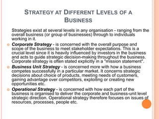 STRATEGY AT DIFFERENT LEVELS OF A
                      BUSINESS
    Strategies exist at several levels in any organisation - ranging from the
    overall business (or group of businesses) through to individuals
    working in it.
   Corporate Strategy - is concerned with the overall purpose and
    scope of the business to meet stakeholder expectations. This is a
    crucial level since it is heavily influenced by investors in the business
    and acts to guide strategic decision-making throughout the business.
    Corporate strategy is often stated explicitly in a "mission statement".
   Business Unit Strategy - is concerned more with how a business
    competes successfully in a particular market. It concerns strategic
    decisions about choice of products, meeting needs of customers,
    gaining advantage over competitors, exploiting or creating new
    opportunities etc.
   Operational Strategy - is concerned with how each part of the
    business is organised to deliver the corporate and business-unit level
    strategic direction. Operational strategy therefore focuses on issues of
    resources, processes, people etc.
 