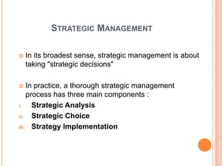 STRATEGIC MANAGEMENT

   In its broadest sense, strategic management is about
    taking "strategic decisions"

   In practice, a thorough strategic management
    process has three main components :
i.    Strategic Analysis
ii.   Strategic Choice
iii. Strategy Implementation
 