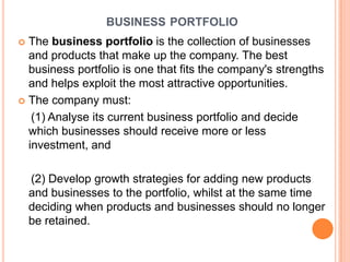 BUSINESS PORTFOLIO
 The business portfolio is the collection of businesses
  and products that make up the company. The best
  business portfolio is one that fits the company's strengths
  and helps exploit the most attractive opportunities.
 The company must:

   (1) Analyse its current business portfolio and decide
  which businesses should receive more or less
  investment, and

    (2) Develop growth strategies for adding new products
    and businesses to the portfolio, whilst at the same time
    deciding when products and businesses should no longer
    be retained.
 