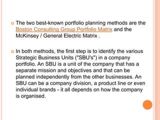    The two best-known portfolio planning methods are the
    Boston Consulting Group Portfolio Matrix and the
    McKinsey / General Electric Matrix .

   In both methods, the first step is to identify the various
    Strategic Business Units ("SBU's") in a company
    portfolio. An SBU is a unit of the company that has a
    separate mission and objectives and that can be
    planned independently from the other businesses. An
    SBU can be a company division, a product line or even
    individual brands - it all depends on how the company
    is organised.
 