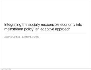 Integrating the socially responsible economy into
       mainstream policy: an adaptive approach
       Alberto Cottica - September 2010




lunedì 4 ottobre 2010
 