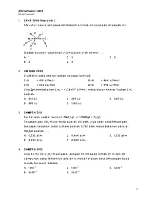 @ArsyiNurani | 2013
All right reserved
1
1. SPMB 2006 Regional I
Struktur Lewis senyawa ammonium klorida ditunjukkan di bawah ini:
Ikatan kovalen koordinat ditunjukkan oleh nomor. . . .
A. 1
B. 2
C. 3
D. 4
E. 5
2. UM UGM 2008
Diketahui data energi ikatan sebagai berikut:
C−H = 414 kJ/mol
C=O = 803 kJ/mol
O−H = 464 kJ/mol
O=O = 498 kJ/mol
Jika ∆H pembakaran C2H2 = -1,26x103
kJ/mol maka besar energi ikatan C=C
adalah. . . .
A. 841 kJ
B. 807 kJ
C. 309 kJ
D. 1260 kJ
E. 540 kJ
3. SNMPTN 2011
Perhatikan reaksi berikut: 2NO2(g) 2NO(g) + O2(g)
Tekanan gas NO2 mula-mula adalah 0,5 atm. Jika saat kesetimbangan
tercapai tekanan total sistem adalah 0,732 atm, maka tekanan parsial
NO2(g) adalah. . . .
A. 0,232 atm
B. 0,293 atm
C. 0,464 atm
D. 0,500 atm
E. 1,232 atm
4. SNMPTN 2012
Jika 50 ml HClO4 0,1 M bereaksi dengan 50 ml basa lemah 0,1 M dan pH
campuran yang terbentuk adalah 6, maka tetapan kesetimbangan basa
lemah tersebut adalah. . . .
A. 1x10-4
B. 5x10-4
C. 1x10-5
D. 2x10-4
E. 5x10-6
H
x
2
4 H
H
H
N Clx
x
x
1
1
5
3
 