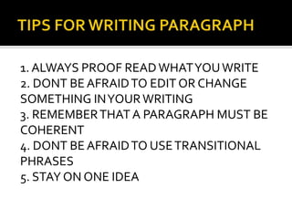 TIPS FOR WRITING PARAGRAPH1. ALWAYS PROOF READ WHAT YOU WRITE2. DONT BE AFRAID TO EDIT OR CHANGE SOMETHING IN YOUR WRITING3. REMEMBER THAT A PARAGRAPH MUST BE COHERENT4. DONT BE AFRAID TO USE TRANSITIONAL PHRASES5. STAY ON ONE IDEA