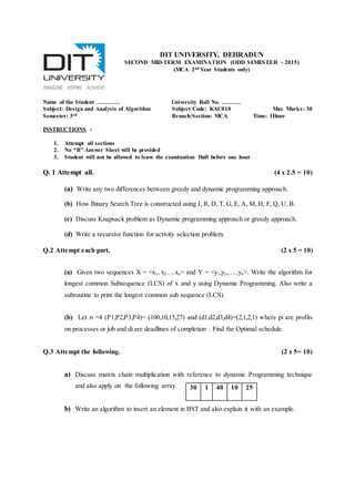 Name of the Student ………… University Roll No. ……….
Subject: Design and Analysis of Algorithm Subject Code: KAC010 Max Marks: 30
Semester: 3rd Branch/Section: MCA Time: 1Hour
INSTRUCTIONS :
1. Attempt all sections
2. No “B” Answer Sheet will be provided
3. Student will not be allowed to leave the examination Hall before one hour
Q. 1 Attempt all. (4 x 2.5 = 10)
(a) Write any two differences between greedy and dynamic programming approach.
(b) How Binary Search Tree is constructed using J, R, D, T, G, E, A, M, H, F, Q, U, B.
(c) Discuss Knapsack problem as Dynamic programming approach or greedy approach.
(d) Write a recursive function for activity selection problem.
Q.2 Attempt each part. (2 x 5 = 10)
(a) Given two sequences X = <x1, x2….xn> and Y = <y1,y2,…..yn>. Write the algorithm for
longest common Subsequence (LCS) of x and y using Dynamic Programming. Also write a
subroutine to print the longest common sub sequence (LCS).
(b) Let n =4 (P1,P2,P3,P4)= (100,10,15,27) and (d1,d2,d3,d4)=(2,1,2,1) where pi are profits
on processes or job and di are deadlines of completion . Find the Optimal schedule.
Q.3 Attempt the following. (2 x 5= 10)
a) Discuss matrix chain multiplication with reference to dynamic Programming technique
and also apply on the following array
b) Write an algorithm to insert an element in BST and also explain it with an example.
30 1 40 10 25
DIT UNIVERSITY, DEHRADUN
SECOND MID-TERM EXAMINATION (ODD SEMESTER - 2015)
(MCA 2nd Year Students only)
 