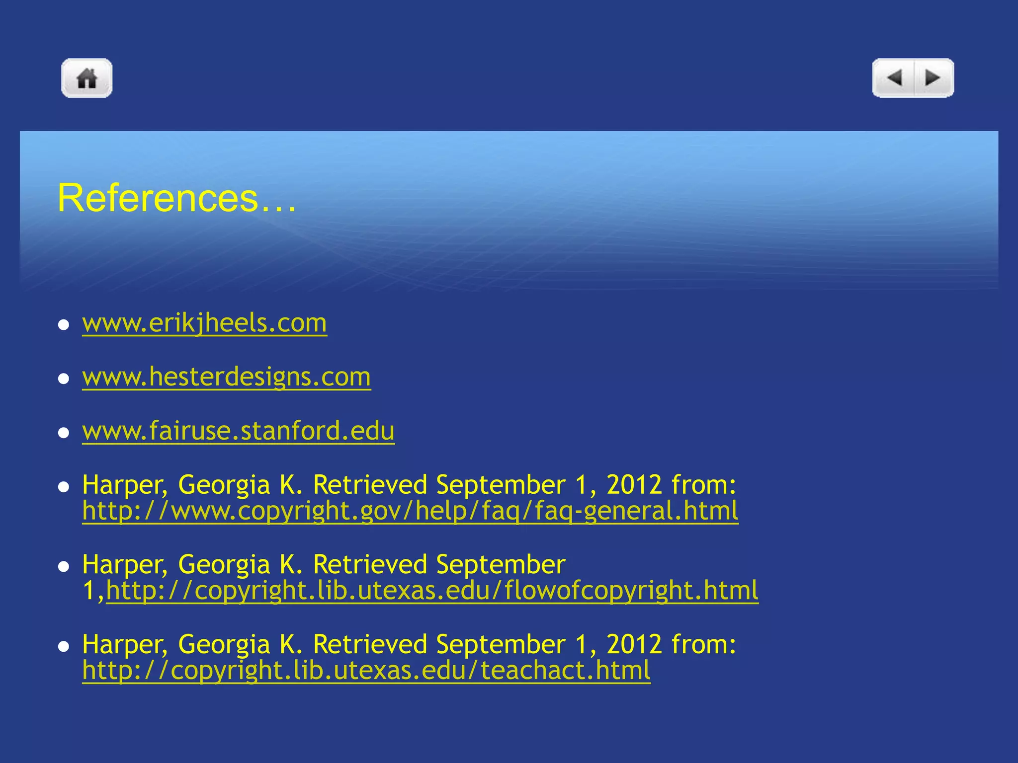 References…


   www.erikjheels.com

   www.hesterdesigns.com

   www.fairuse.stanford.edu

   Harper, Georgia K. Retrieved September 1, 2012 from:
    http://www.copyright.gov/help/faq/faq-general.html

   Harper, Georgia K. Retrieved September
    1,http://copyright.lib.utexas.edu/flowofcopyright.html

   Harper, Georgia K. Retrieved September 1, 2012 from:
    http://copyright.lib.utexas.edu/teachact.html
 