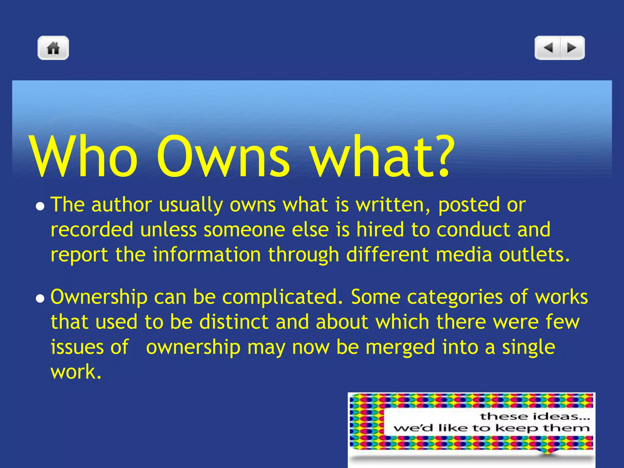 Who Owns what?
   The author usually owns what is written, posted or
    recorded unless someone else is hired to conduct and
    report the information through different media outlets.

   Ownership can be complicated. Some categories of works
    that used to be distinct and about which there were few
    issues of  ownership may now be merged into a single
    work.
 