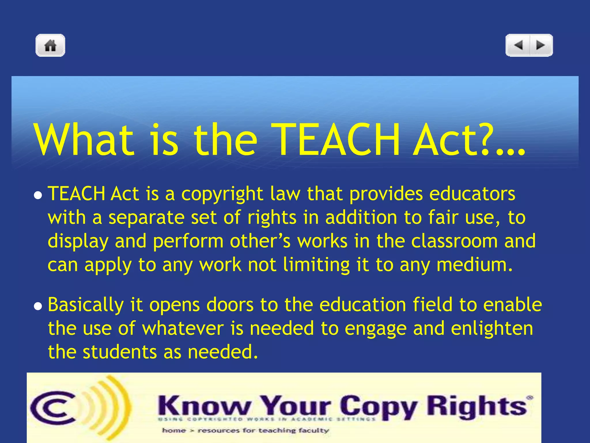 What is the TEACH Act?…
   TEACH Act is a copyright law that provides educators
    with a separate set of rights in addition to fair use, to
    display and perform other’s works in the classroom and
    can apply to any work not limiting it to any medium.

   Basically it opens doors to the education field to enable
    the use of whatever is needed to engage and enlighten
    the students as needed.
 