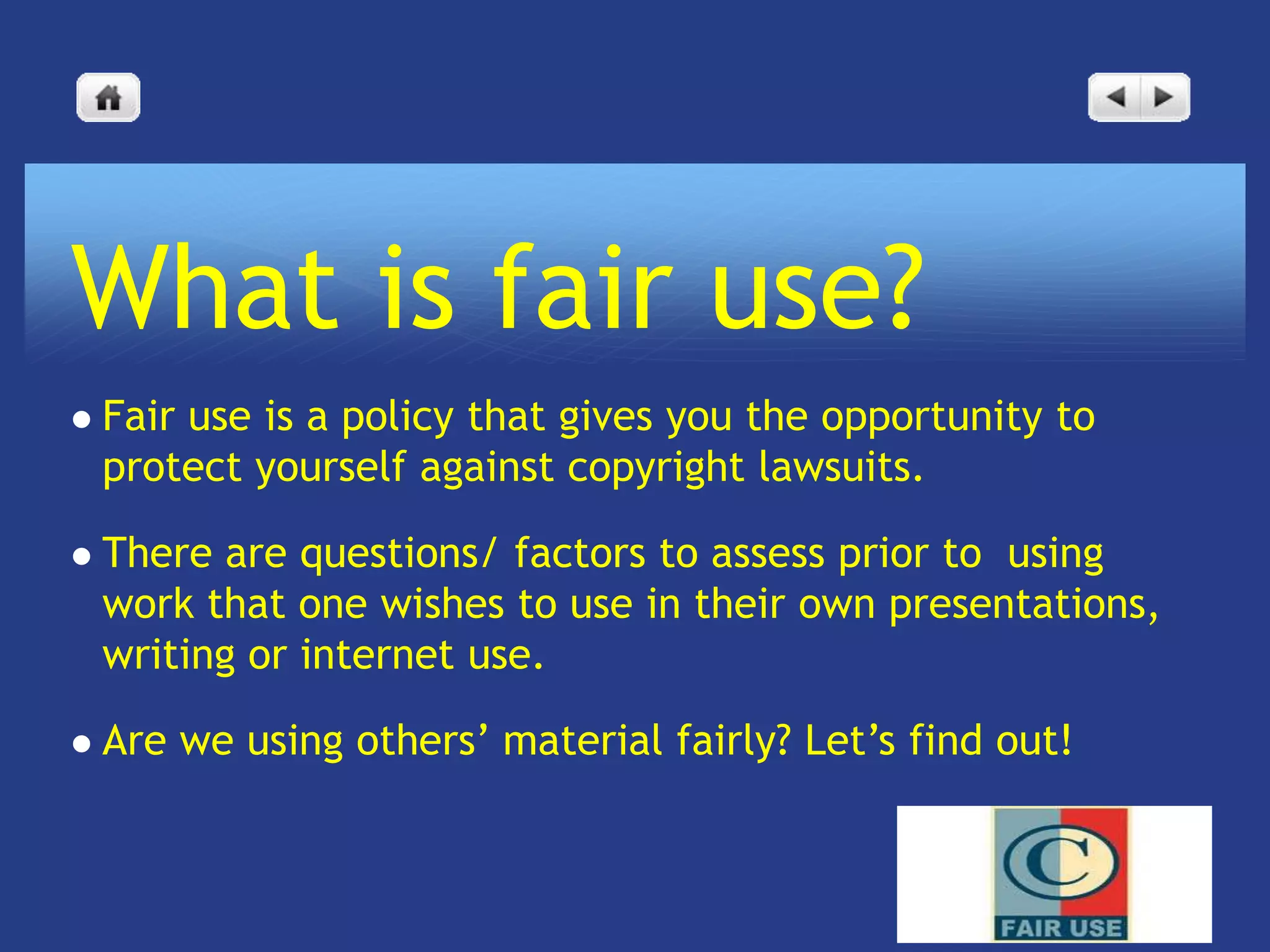 What is fair use?
   Fair use is a policy that gives you the opportunity to
    protect yourself against copyright lawsuits.

   There are questions/ factors to assess prior to using
    work that one wishes to use in their own presentations,
    writing or internet use.

   Are we using others’ material fairly? Let’s find out!
 
