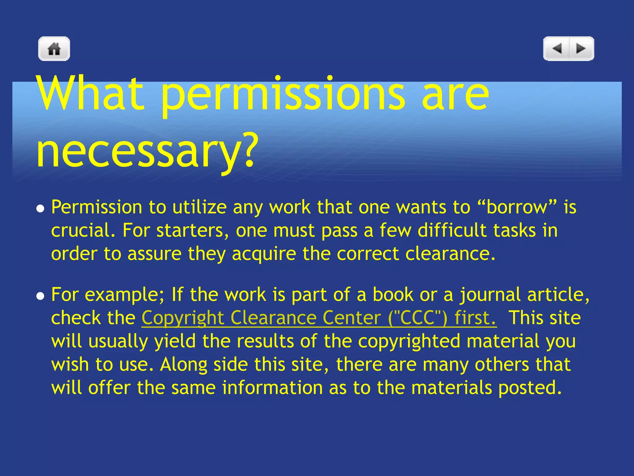 What permissions are
necessary?
   Permission to utilize any work that one wants to “borrow” is
    crucial. For starters, one must pass a few difficult tasks in
    order to assure they acquire the correct clearance.

   For example; If the work is part of a book or a journal article,
    check the Copyright Clearance Center ("CCC") first. This site
    will usually yield the results of the copyrighted material you
    wish to use. Along side this site, there are many others that
    will offer the same information as to the materials posted.
 