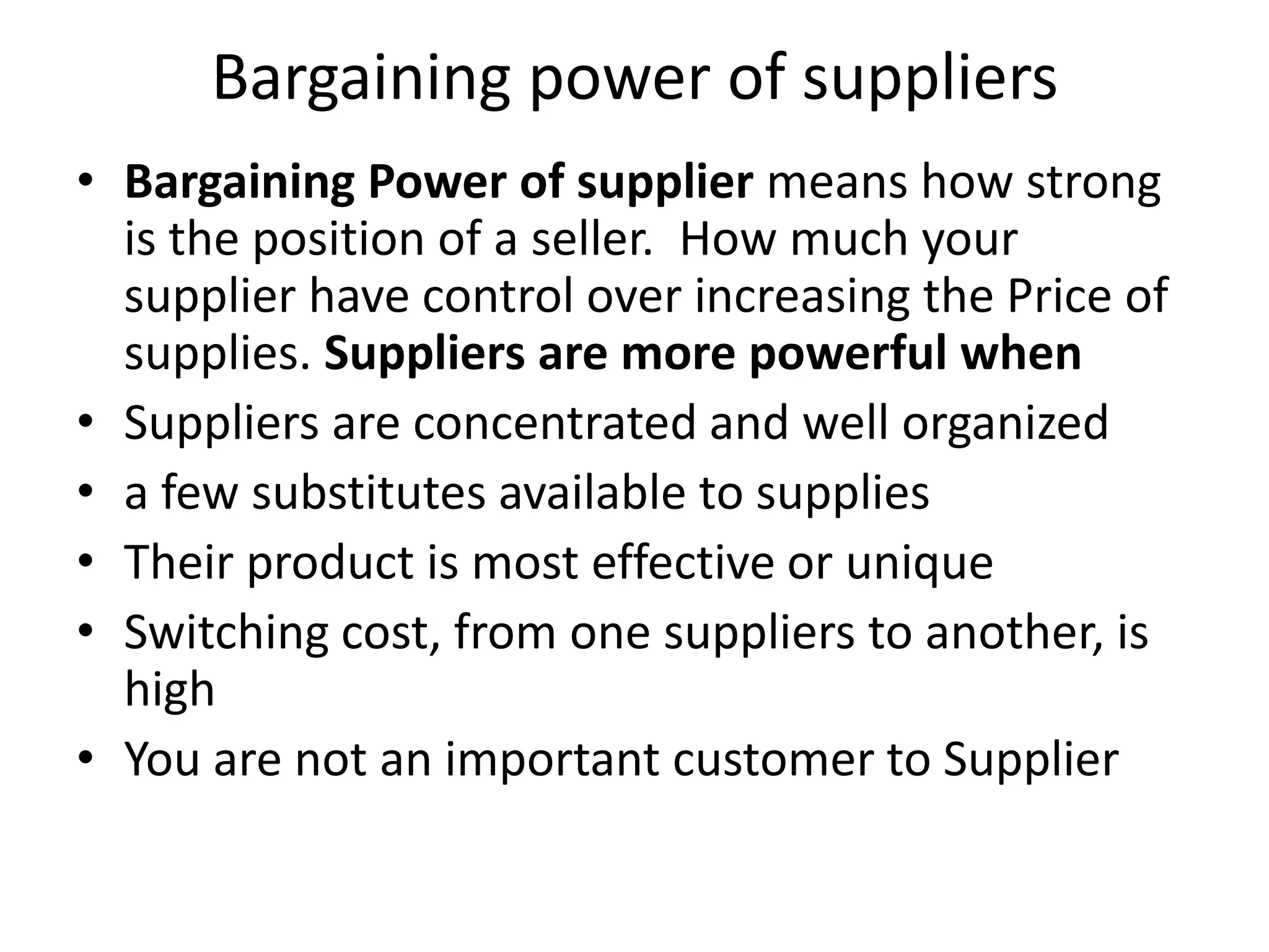 Bargaining power of suppliers
• Bargaining Power of supplier means how strong
  is the position of a seller. How much your
  supplier have control over increasing the Price of
  supplies. Suppliers are more powerful when
• Suppliers are concentrated and well organized
• a few substitutes available to supplies
• Their product is most effective or unique
• Switching cost, from one suppliers to another, is
  high
• You are not an important customer to Supplier
 
