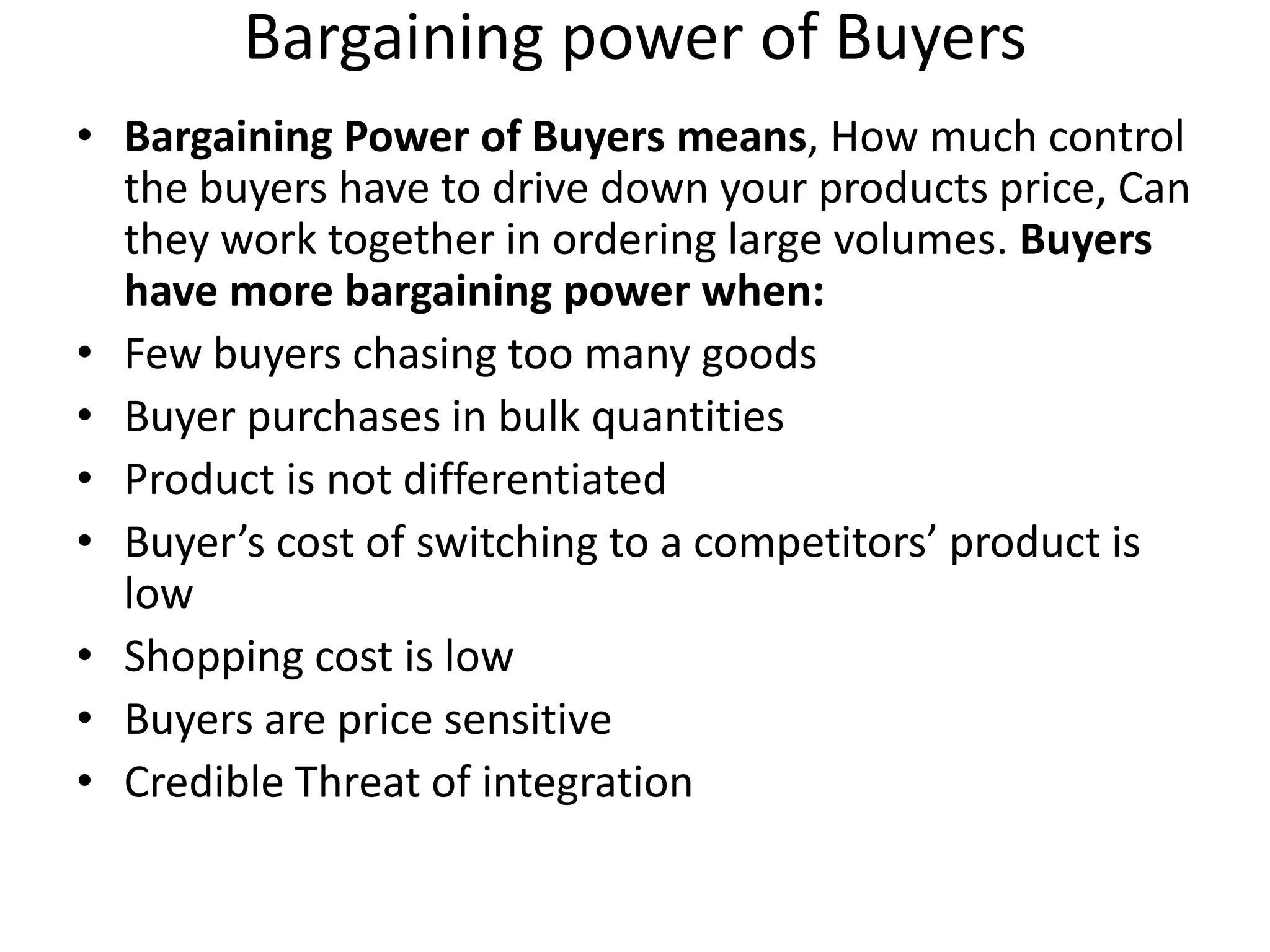 Bargaining power of Buyers
• Bargaining Power of Buyers means, How much control
  the buyers have to drive down your products price, Can
  they work together in ordering large volumes. Buyers
  have more bargaining power when:
• Few buyers chasing too many goods
• Buyer purchases in bulk quantities
• Product is not differentiated
• Buyer’s cost of switching to a competitors’ product is
  low
• Shopping cost is low
• Buyers are price sensitive
• Credible Threat of integration
 