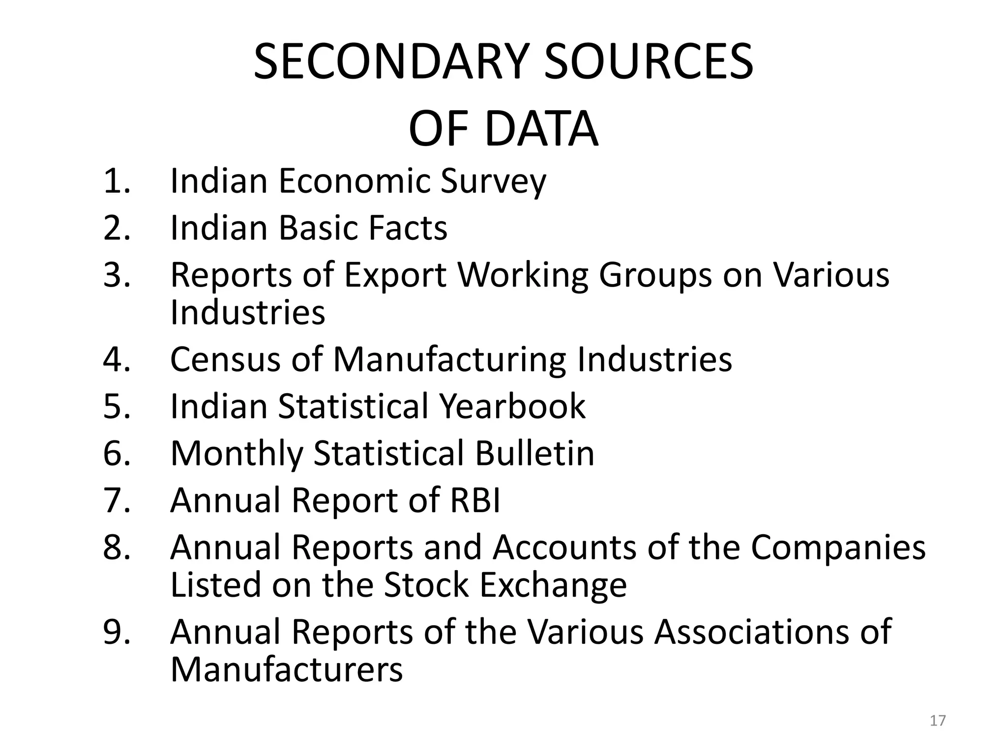 SECONDARY SOURCES
             OF DATA
1. Indian Economic Survey
2. Indian Basic Facts
3. Reports of Export Working Groups on Various
   Industries
4. Census of Manufacturing Industries
5. Indian Statistical Yearbook
6. Monthly Statistical Bulletin
7. Annual Report of RBI
8. Annual Reports and Accounts of the Companies
   Listed on the Stock Exchange
9. Annual Reports of the Various Associations of
   Manufacturers
                                                   17
 