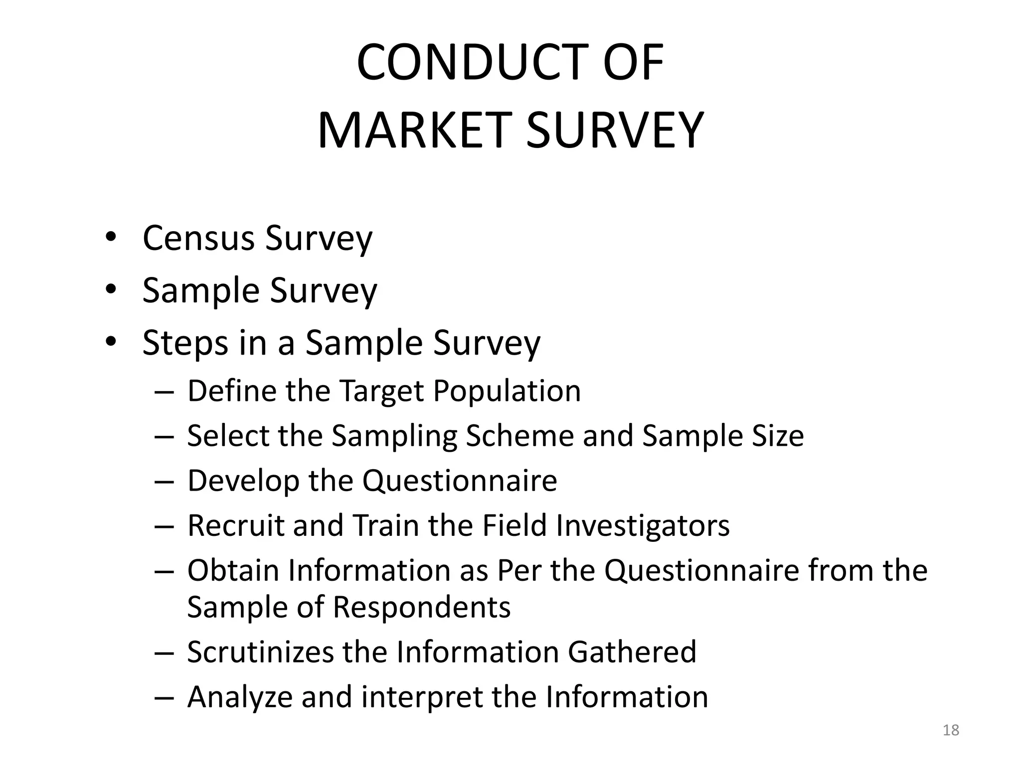 CONDUCT OF
              MARKET SURVEY
• Census Survey
• Sample Survey
• Steps in a Sample Survey
   – Define the Target Population
   – Select the Sampling Scheme and Sample Size
   – Develop the Questionnaire
   – Recruit and Train the Field Investigators
   – Obtain Information as Per the Questionnaire from the
     Sample of Respondents
   – Scrutinizes the Information Gathered
   – Analyze and interpret the Information
                                                            18
 