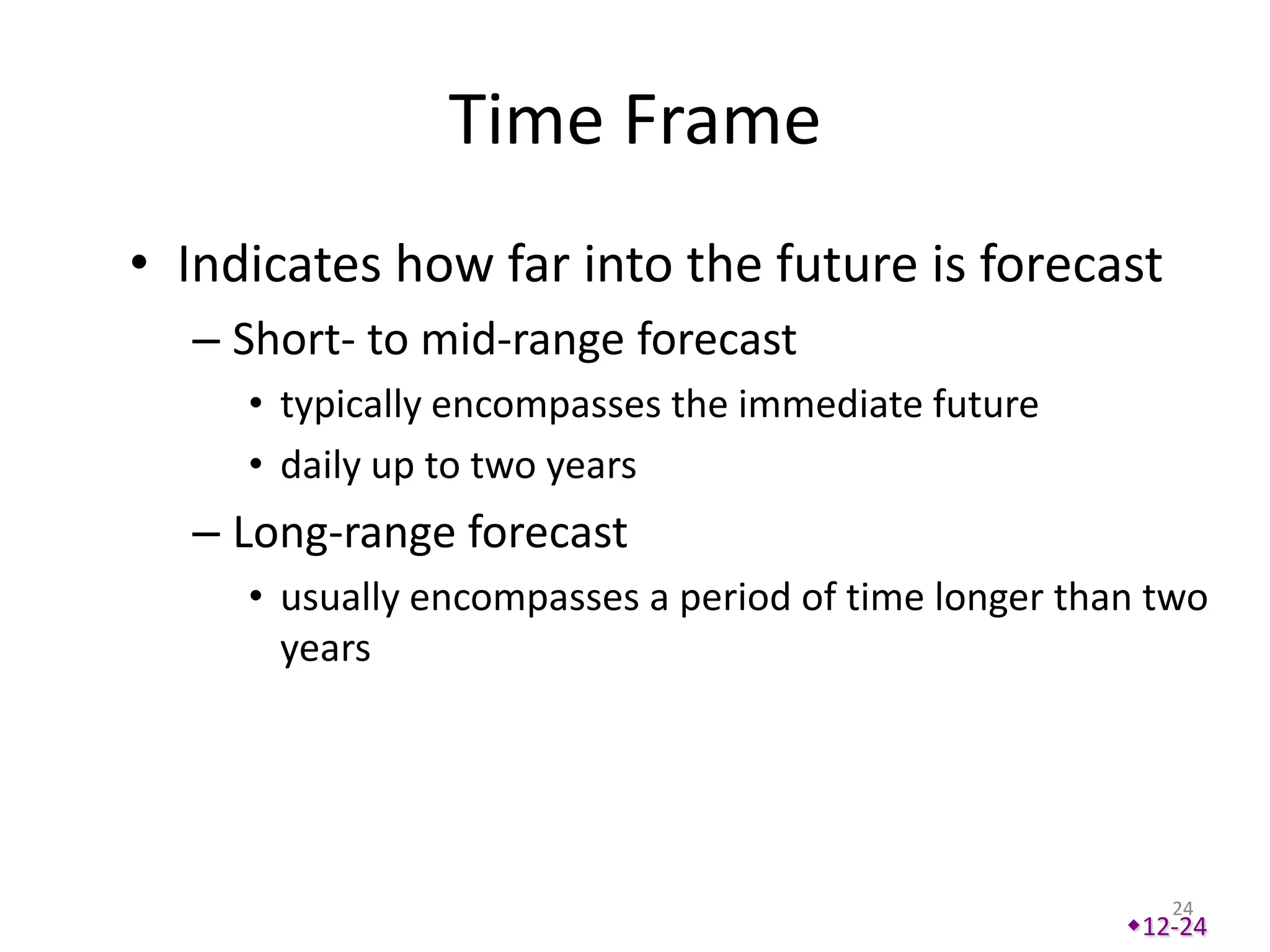 Time Frame
• Indicates how far into the future is forecast
  – Short- to mid-range forecast
     • typically encompasses the immediate future
     • daily up to two years
  – Long-range forecast
     • usually encompasses a period of time longer than two
       years




                                                         24
                                                      12-24
 