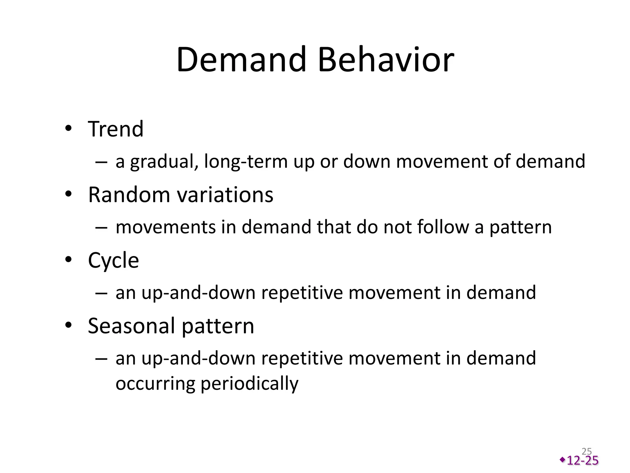 Demand Behavior
• Trend
  – a gradual, long-term up or down movement of demand
• Random variations
  – movements in demand that do not follow a pattern
• Cycle
  – an up-and-down repetitive movement in demand
• Seasonal pattern
  – an up-and-down repetitive movement in demand
    occurring periodically


                                                          25
                                                       12-25
 