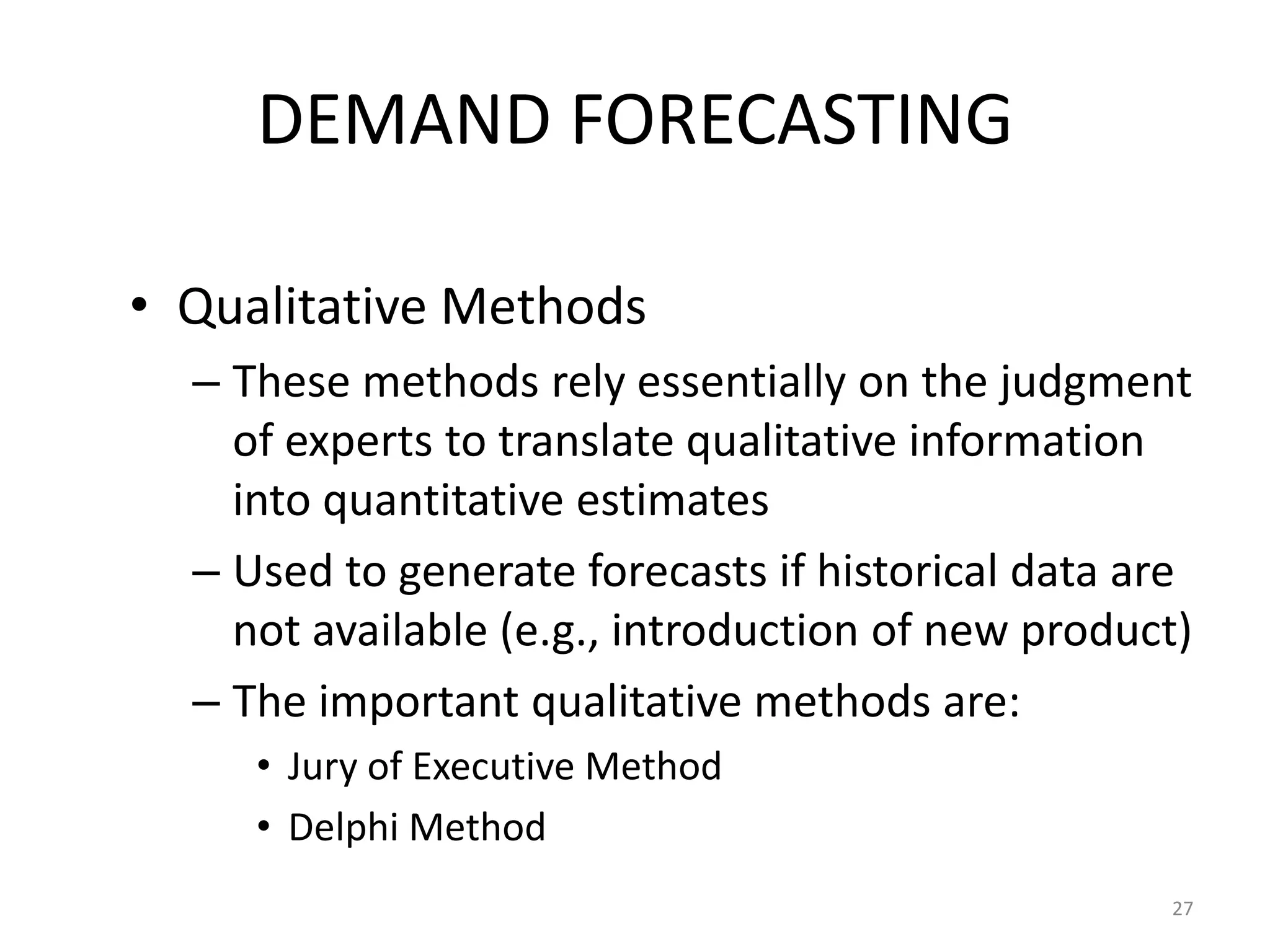 DEMAND FORECASTING

• Qualitative Methods
  – These methods rely essentially on the judgment
    of experts to translate qualitative information
    into quantitative estimates
  – Used to generate forecasts if historical data are
    not available (e.g., introduction of new product)
  – The important qualitative methods are:
     • Jury of Executive Method
     • Delphi Method
                                                   27
 