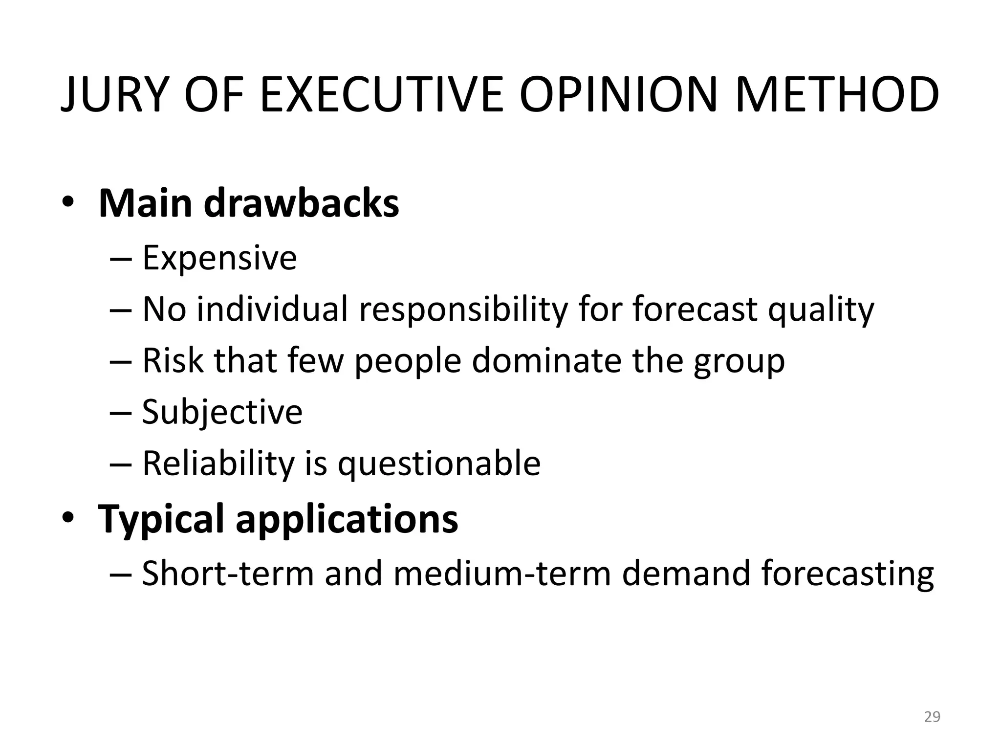 JURY OF EXECUTIVE OPINION METHOD
• Main drawbacks
  – Expensive
  – No individual responsibility for forecast quality
  – Risk that few people dominate the group
  – Subjective
  – Reliability is questionable
• Typical applications
  – Short-term and medium-term demand forecasting


                                                        29
 