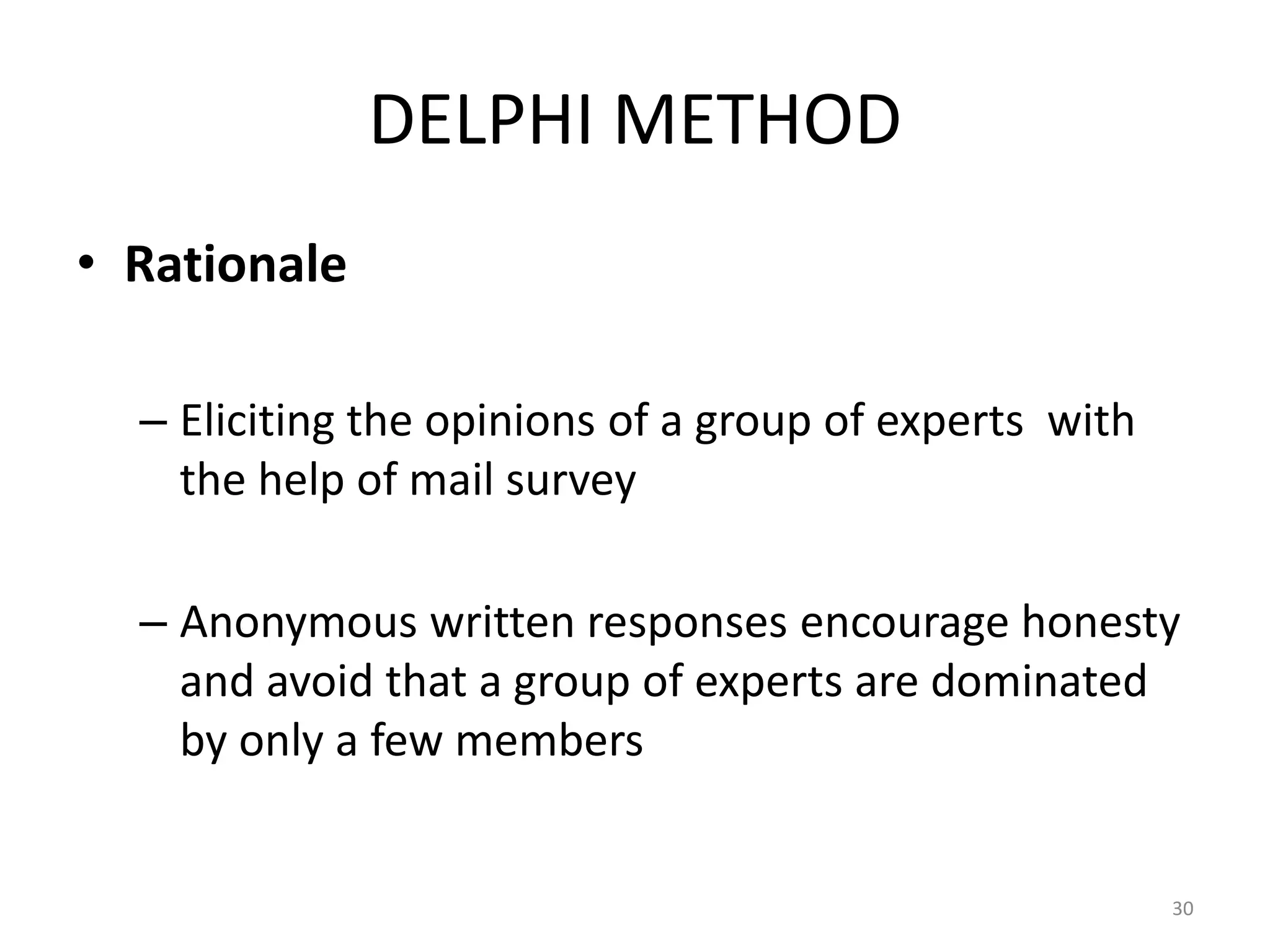 DELPHI METHOD
• Rationale

  – Eliciting the opinions of a group of experts with
    the help of mail survey

  – Anonymous written responses encourage honesty
    and avoid that a group of experts are dominated
    by only a few members


                                                        30
 