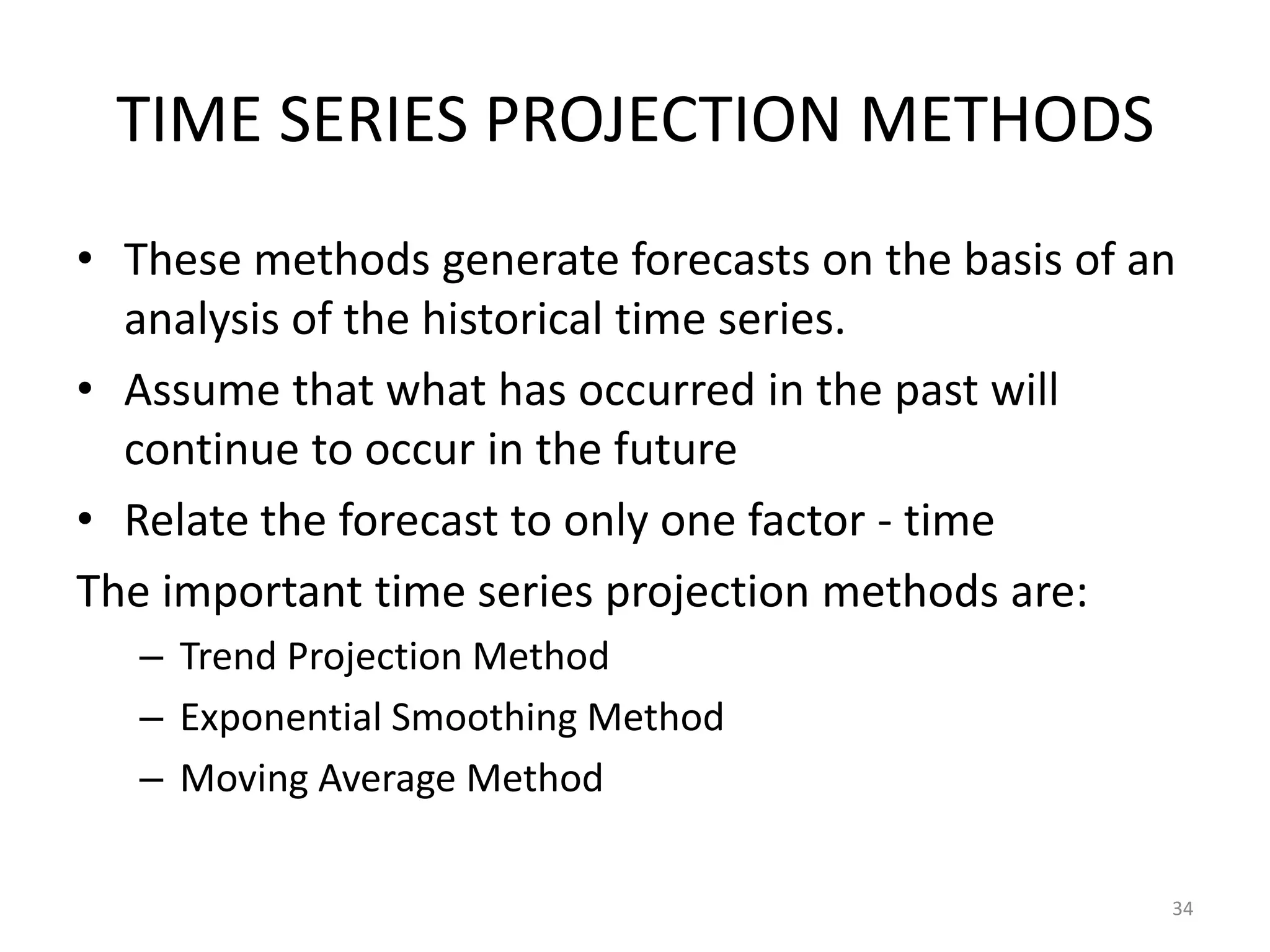 TIME SERIES PROJECTION METHODS
• These methods generate forecasts on the basis of an
  analysis of the historical time series.
• Assume that what has occurred in the past will
  continue to occur in the future
• Relate the forecast to only one factor - time
The important time series projection methods are:
   – Trend Projection Method
   – Exponential Smoothing Method
   – Moving Average Method

                                                    34
 