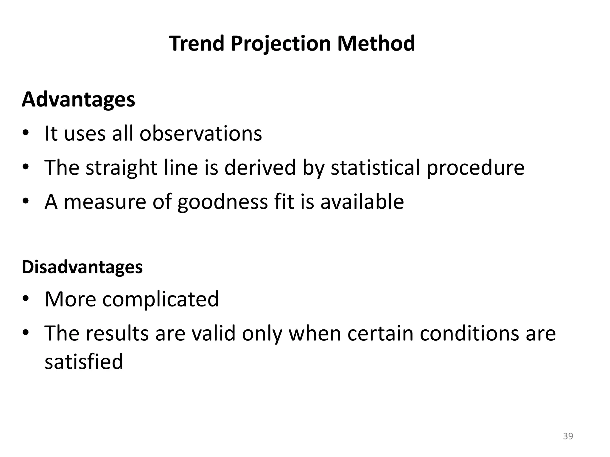 Trend Projection Method

Advantages
• It uses all observations
• The straight line is derived by statistical procedure
• A measure of goodness fit is available

Disadvantages
• More complicated
• The results are valid only when certain conditions are
  satisfied

                                                           39
 