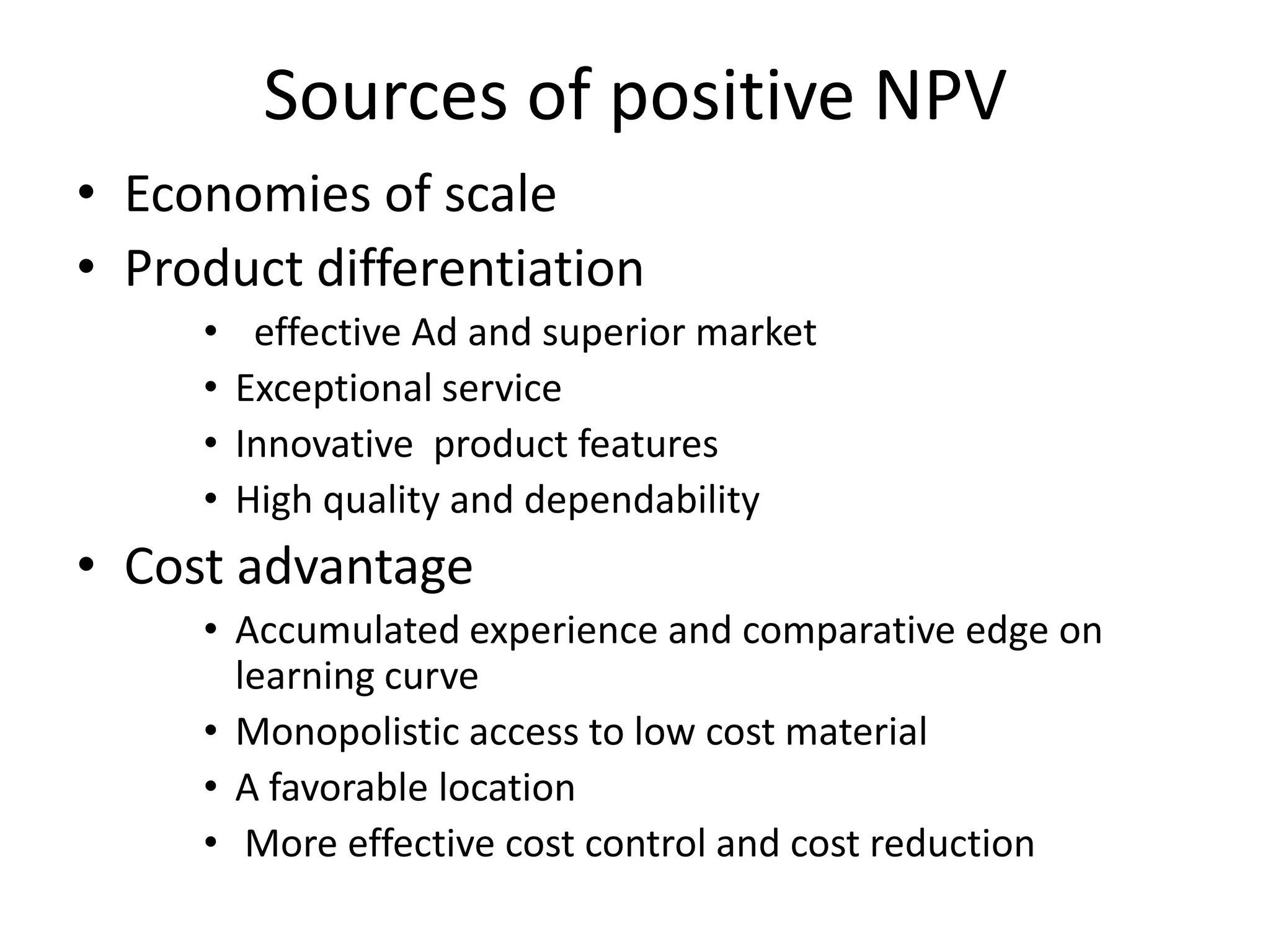 Sources of positive NPV
• Economies of scale
• Product differentiation
     •    effective Ad and superior market
     •   Exceptional service
     •   Innovative product features
     •   High quality and dependability
• Cost advantage
     • Accumulated experience and comparative edge on
       learning curve
     • Monopolistic access to low cost material
     • A favorable location
     • More effective cost control and cost reduction
 