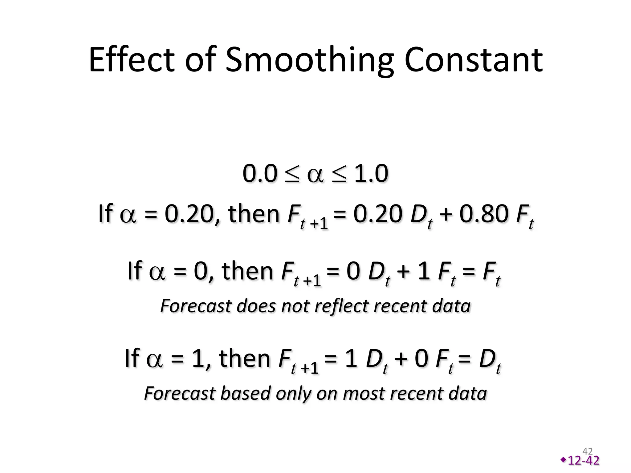 Effect of Smoothing Constant

                   0.0         1.0
If        = 0.20, then Ft +1 = 0.20 Dt + 0.80 Ft

     If      = 0, then Ft +1 = 0 Dt + 1 Ft = Ft
           Forecast does not reflect recent data

     If      = 1, then Ft +1 = 1 Dt + 0 Ft = Dt
          Forecast based only on most recent data

                                                       42
                                                    12-42
 